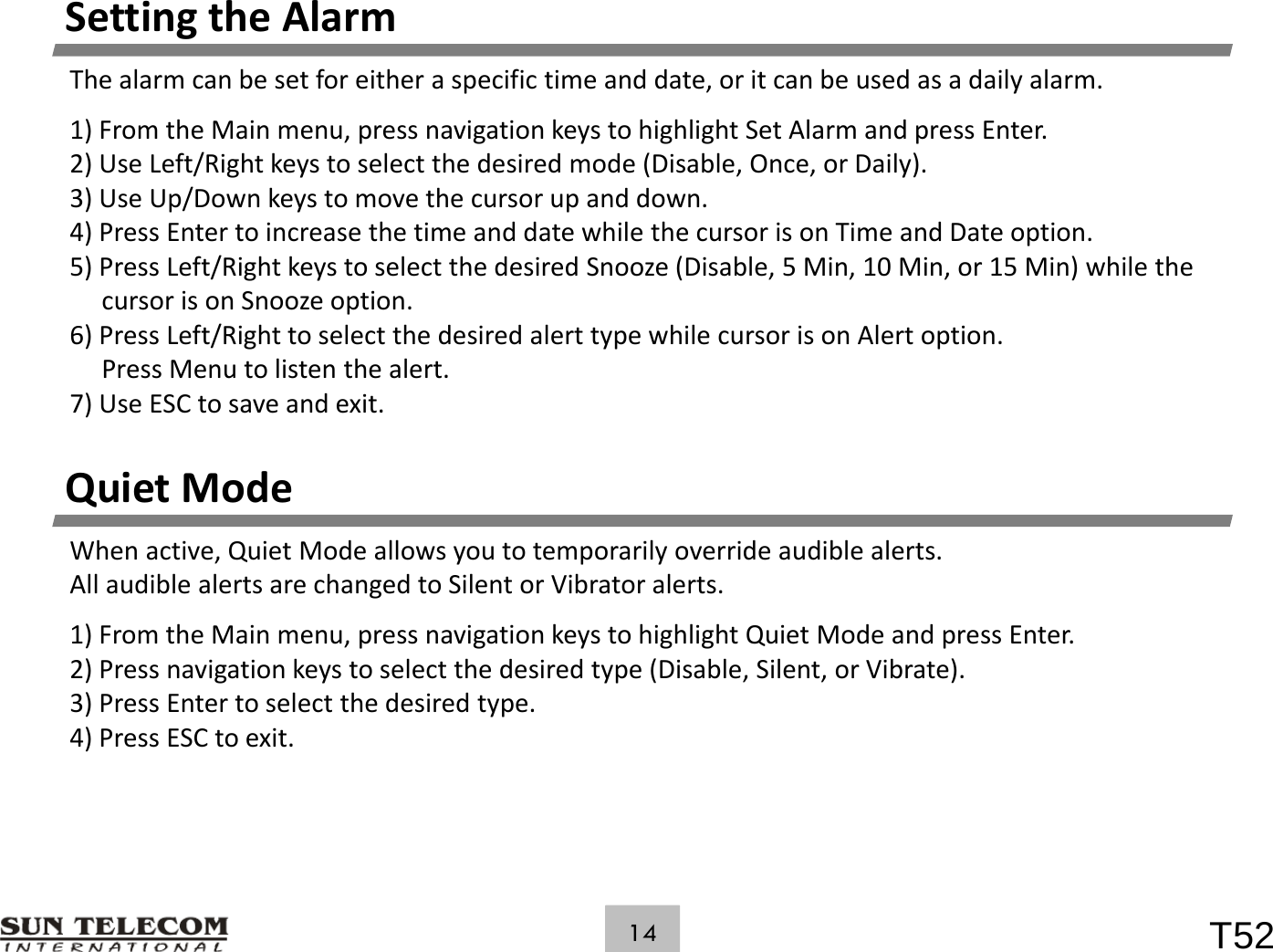 SettingtheAlarmThealarmcanbesetforeitheraspecifictimeanddate,oritcanbeusedasadailyalarm.1)FromtheMainmenu,pressnavigationkeystohighlightSetAlarmandpressEnter.2)UseLeft/Rightkeystoselectthedesiredmode(Disable,Once,orDaily).3) / k h d d3)UseUp/Downkeystomovethecursorupanddown.4)PressEntertoincreasethetimeanddatewhilethecursorisonTimeandDateoption.5)PressLeft/RightkeystoselectthedesiredSnooze(Disable,5Min,10Min,or15Min)whilethecursorisonSnoozeoption.6)PressLeft/RighttoselectthedesiredalerttypewhilecursorisonAlertoption.PressMenutolistenthealert.7)UseESCtosaveandexit.QuietModeWhenactive,QuietModeallowsyoutotemporarilyoverrideaudiblealerts.ll dbl lhdl b lAllaudiblealertsarechangedtoSilentorVibratoralerts.1)FromtheMainmenu,pressnavigationkeystohighlightQuietModeandpressEnter.2)Pressnavigationkeystoselectthedesiredtype(Disable,Silent,orVibrate).3) Press Enter to select the desired type3)PressEntertoselectthedesiredtype.4)PressESCtoexit.T5214