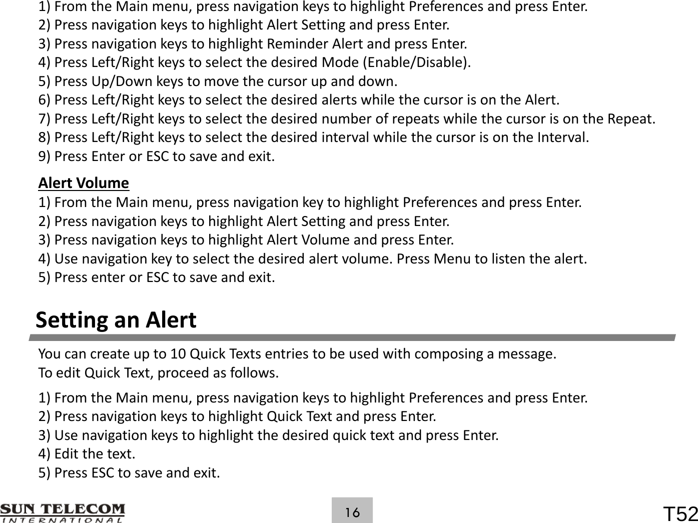 1)FromtheMainmenu,pressnavigationkeystohighlightPreferencesandpressEnter.2)PressnavigationkeystohighlightAlertSettingandpressEnter.3)PressnavigationkeystohighlightReminderAlertandpressEnter.4)PressLeft/RightkeystoselectthedesiredMode(Enable/Disable).5)PressUp/Downkeystomovethecursorupanddown.6)PressLeft/RightkeystoselectthedesiredalertswhilethecursorisontheAlert.)/g y7)PressLeft/RightkeystoselectthedesirednumberofrepeatswhilethecursorisontheRepeat.8)PressLeft/RightkeystoselectthedesiredintervalwhilethecursorisontheInterval.9)PressEnterorESCtosaveandexit.AlertVolume1)FromtheMainmenu,pressnavigationkeytohighlightPreferencesandpressEnter.2)PressnavigationkeystohighlightAlertSettingandpressEnter.3)PressnavigationkeystohighlightAlertVolumeandpressEnter.) g y gg p4)Usenavigationkeytoselectthedesiredalertvolume.PressMenutolistenthealert.5)PressenterorESCtosaveandexit.Setting an AlertSettinganAlertYoucancreateupto10QuickTextsentriestobeusedwithcomposingamessage.ToeditQuickText,proceedasfollows.1)FromtheMainmenu,pressnavigationkeystohighlightPreferencesandpressEnter.2)PressnavigationkeystohighlightQuickTextandpressEnter.3)UsenavigationkeystohighlightthedesiredquicktextandpressEnter.4) Edit the textT52164)Editthetext.5)PressESCtosaveandexit.
