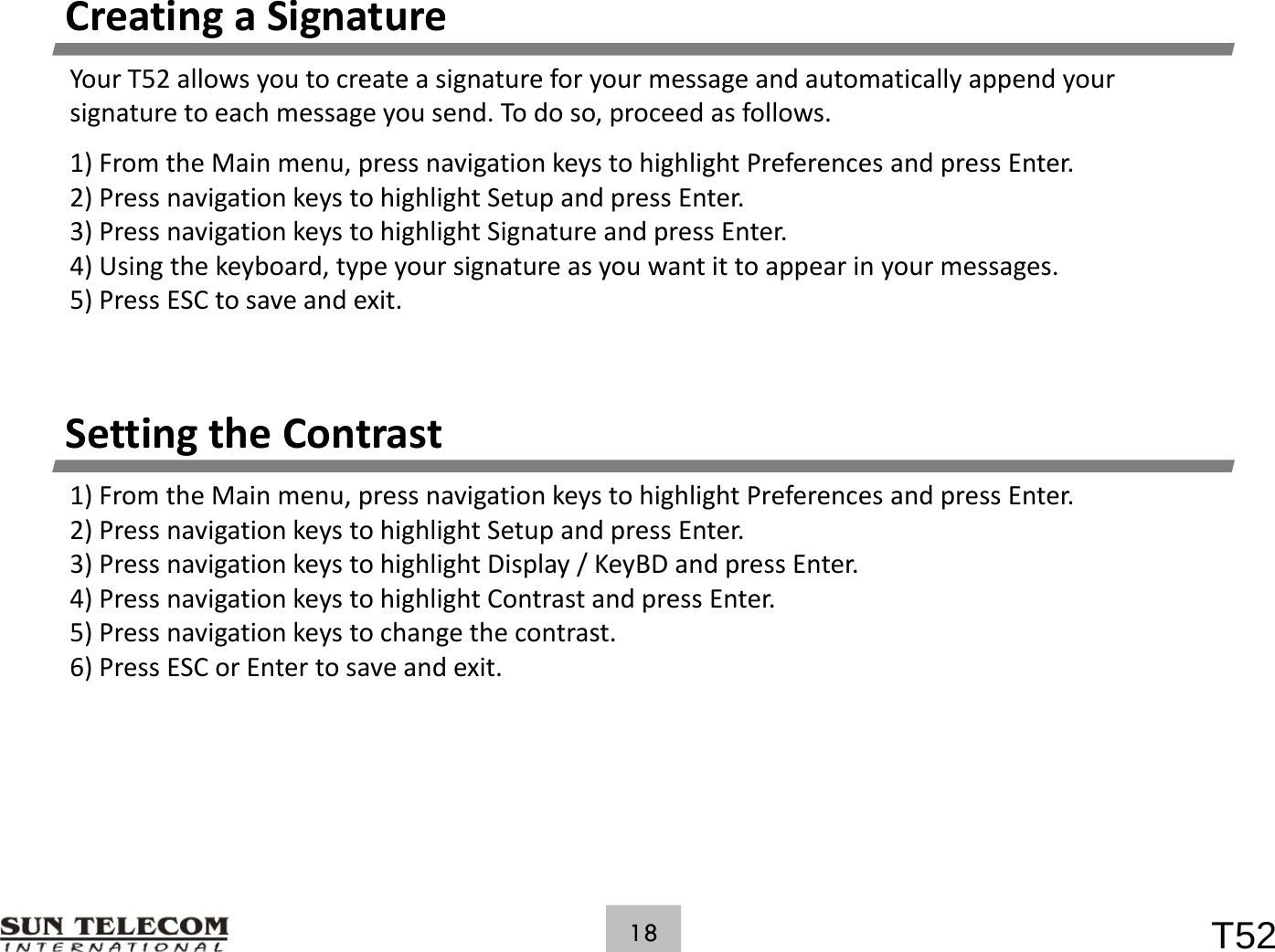 CreatingaSignatureYourT52allowsyoutocreateasignatureforyourmessageandautomaticallyappendyoursignaturetoeachmessageyousend.Todoso,proceedasfollows.1)FromtheMainmenu,pressnavigationkeystohighlightPreferencesandpressEnter.2) iikhi hli h S d2)PressnavigationkeystohighlightSetupandpressEnter.3)PressnavigationkeystohighlightSignatureandpressEnter.4)Usingthekeyboard,typeyoursignatureasyouwantittoappearinyourmessages.5)PressESCtosaveandexit.Setting the ContrastSettingtheContrast1)FromtheMainmenu,pressnavigationkeystohighlightPreferencesandpressEnter.2)PressnavigationkeystohighlightSetupandpressEnter.3)PressnavigationkeystohighlightDisplay/KeyBD andpressEnter.) g y gg py/yp4)PressnavigationkeystohighlightContrastandpressEnter.5)Pressnavigationkeystochangethecontrast.6)PressESCorEntertosaveandexit.T5218