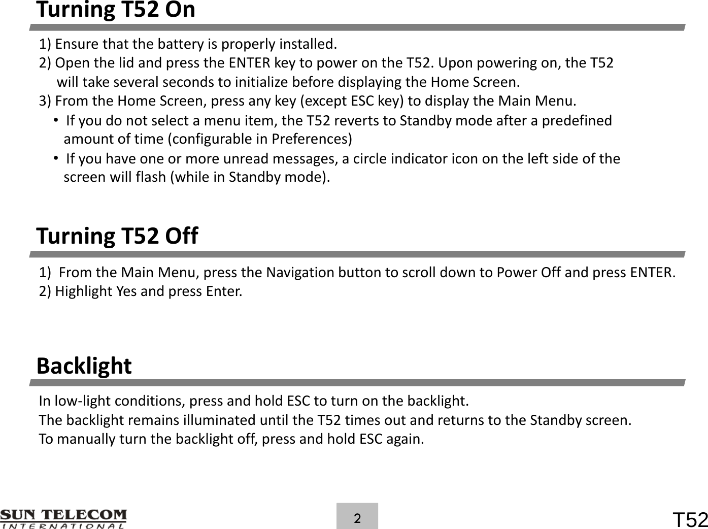 TurningT52On1)Ensurethatthebatteryisproperlyinstalled.2)OpenthelidandpresstheENTERkeytopowerontheT52.Uponpoweringon,theT52willtakeseveralsecondstoinitializebeforedisplayingtheHomeScreen.3) From the Home Screen, press any key (except ESC key) to display the Main Menu.3)FromtheHomeScreen,pressanykey(exceptESCkey)todisplaytheMainMenu.&bull;Ifyoudonotselectamenuitem,theT52revertstoStandbymodeafterapredefinedamountoftime(configurableinPreferences)&bull;Ifyouhaveoneormoreunreadmessages,acircleindicatoriconontheleftsideofthescreen will flash (while in Standby mode)TurningT52Offscreenwillflash(whileinStandbymode).g1)FromtheMainMenu,presstheNavigationbuttontoscrolldowntoPowerOffandpressENTER.2)HighlightYesandpressEnter.BacklightInlow‐lightconditions,pressandholdESCtoturnonthebacklight.ThebacklightremainsilluminateduntiltheT52timesoutandreturnstotheStandbyscreen.Tomanuallyturnthebacklightoff,pressandholdESCagain.T522