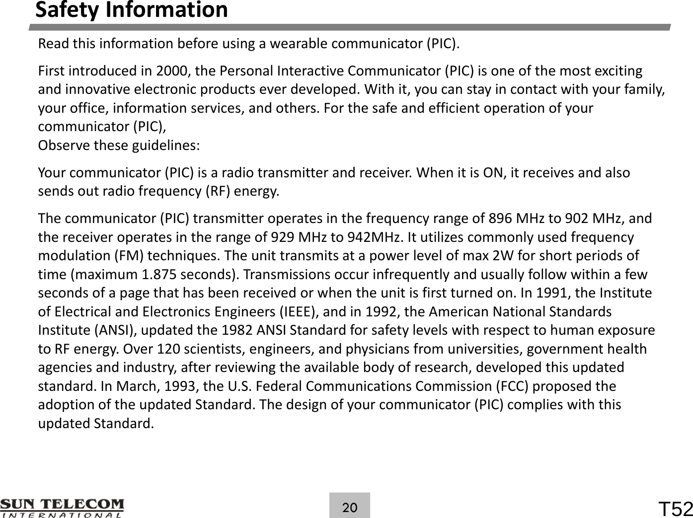 SafetyInformationReadthisinformationbeforeusingawearablecommunicator(PIC).Firstintroducedin2000,thePersonalInteractiveCommunicator(PIC)isoneofthemostexcitingandinnovativeelectronicproductseverdeveloped.Withit,youcanstayincontactwithyourfamily,ffi if i i d h h f d ffi i i fyouroffice,informationservices,andothers.Forthesafeandefficientoperationofyourcommunicator(PIC),Observetheseguidelines:Your communicator (PIC) is aradio transmitter and receiver When it is ON it receives and alsoYourcommunicator(PIC)isaradiotransmitterandreceiver.WhenitisON,itreceivesandalsosendsoutradiofrequency(RF)energy.Thecommunicator(PIC)transmitteroperatesinthefrequencyrangeof896MHzto902MHz,andthereceiveroperatesintherangeof929MHzto942MHz.Itutilizescommonlyusedfrequencyp g y qymodulation(FM)techniques.Theunittransmitsatapowerlevelofmax2Wforshortperiodsoftime(maximum1.875seconds).Transmissionsoccurinfrequentlyandusuallyfollowwithinafewsecondsofapagethathasbeenreceivedorwhentheunitisfirstturnedon.In1991,theInstituteof Electrical and Electronics Engineers (IEEE) and in 1992 the American National StandardsofElectricalandElectronicsEngineers(IEEE),andin1992,theAmericanNationalStandardsInstitute(ANSI),updatedthe1982ANSIStandardforsafetylevelswithrespecttohumanexposuretoRFenergy.Over120scientists,engineers,andphysiciansfromuniversities,governmenthealthagenciesandindustry,afterreviewingtheavailablebodyofresearch,developedthisupdatedtddIMh1993 th US Fd lCitiCii(FCC) dthstandard.InMarch,1993,theU.S.FederalCommunicationsCommission(FCC)proposedtheadoptionoftheupdatedStandard.Thedesignofyourcommunicator(PIC)complieswiththisupdatedStandard.T5220