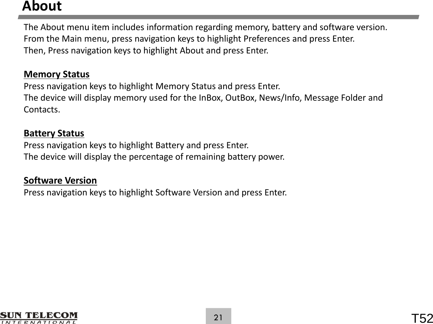 AboutTheAboutmenuitemincludesinformationregardingmemory,batteryandsoftwareversion.FromtheMainmenu,pressnavigationkeystohighlightPreferencesandpressEnter.Then,PressnavigationkeystohighlightAboutandpressEnter.MemoryStatusPressnavigationkeystohighlightMemoryStatusandpressEnter.ThedevicewilldisplaymemoryusedfortheInBox,OutBox,News/Info,MessageFolderandContactsContacts.BatteryStatusPressnavigationkeystohighlightBatteryandpressEnter.Thedevicewilldisplaythepercentageofremainingbatterypower.SoftwareVersionPress navigation keys to highlight Software Version and press Enter.PressnavigationkeystohighlightSoftwareVersionandpressEnter.T5221