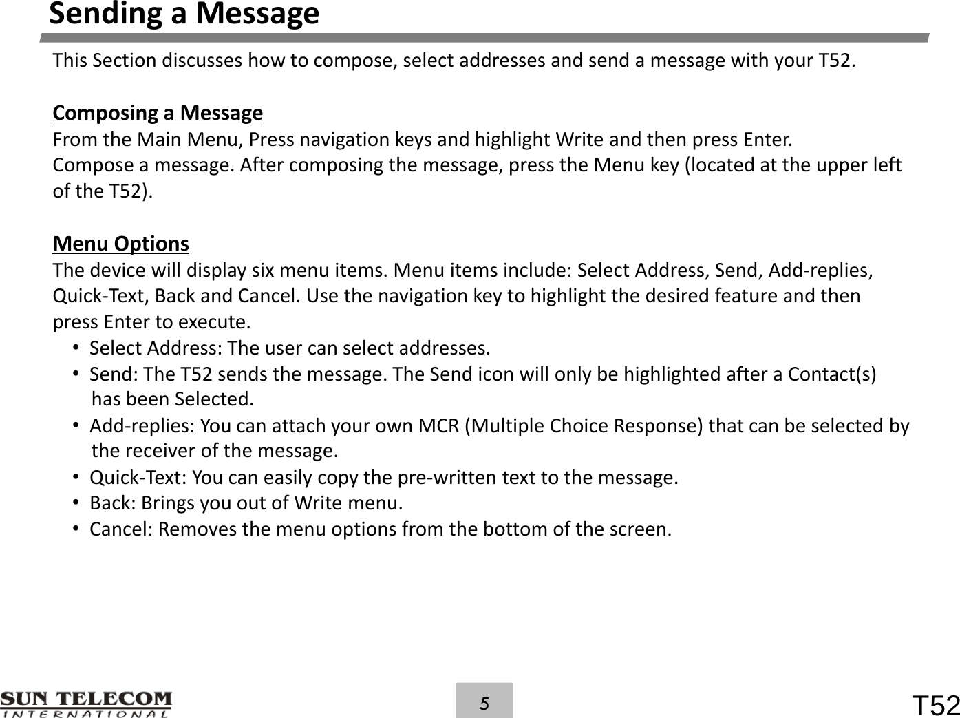 SendingaMessageThisSectiondiscusseshowtocompose,selectaddressesandsendamessagewithyourT52.ComposingaMessageFrom the Main Menu Press navigation keys and highlight Write and then press EnterFromtheMainMenu,PressnavigationkeysandhighlightWriteandthenpressEnter.Composeamessage.Aftercomposingthemessage,presstheMenukey(locatedattheupperleftoftheT52).MOtiMenuOptionsThedevicewilldisplaysixmenuitems.Menuitemsinclude:SelectAddress,Send,Add‐replies,Quick‐Text,BackandCancel.UsethenavigationkeytohighlightthedesiredfeatureandthenpressEntertoexecute.&bull;SelectAddress:Theusercanselectaddresses.&bull;Send:TheT52sendsthemessage.TheSendiconwillonlybehighlightedafteraContact(s)hasbeenSelected.&bull;Add‐replies:YoucanattachyourownMCR(MultipleChoiceResponse)thatcanbeselectedbyp y (p p) ythereceiverofthemessage.&bull;Quick‐Text:Youcaneasilycopythepre‐writtentexttothemessage.&bull;Back:BringsyououtofWritemenu.&bull;Cancel: Removes the menu options from the bottom of the screen&bull;Cancel:Removesthemenuoptionsfromthebottomofthescreen.T525