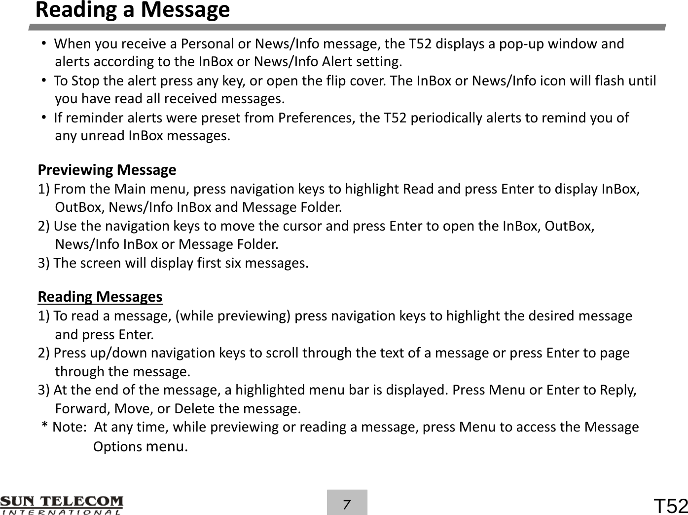 ReadingaMessage&bull;WhenyoureceiveaPersonalorNews/Infomessage,theT52displaysapop‐upwindowandalertsaccordingtotheInBoxorNews/InfoAlertsetting.&bull;ToStopthealertpressanykey,oropentheflipcover.TheInBoxorNews/Infoiconwillflashuntilyou have read all received messages.youhavereadallreceivedmessages.&bull;IfreminderalertswerepresetfromPreferences,theT52periodicallyalertstoremindyouofanyunreadInBoxmessages.Previewing MessagePreviewingMessage1)FromtheMainmenu,pressnavigationkeystohighlightReadandpressEntertodisplayInBox,OutBox,News/InfoInBoxandMessageFolder.2)UsethenavigationkeystomovethecursorandpressEntertoopentheInBox,OutBox,N/IfIB MFldNews/InfoInBoxorMessageFolder.3)Thescreenwilldisplayfirstsixmessages.ReadingMessages) d (hl ) k hhlh hdd1)Toreadamessage,(whilepreviewing)pressnavigationkeystohighlightthedesiredmessageandpressEnter.2)Pressup/downnavigationkeystoscrollthroughthetextofamessageorpressEntertopagethroughthemessage.3)Attheendofthemessage,ahighlightedmenubarisdisplayed.PressMenuorEntertoReply,Forward,Move,orDeletethemessage.*Note:Atanytime,whilepreviewingorreadingamessage,pressMenutoaccesstheMessageOptionsmenuT527Optionsmenu.