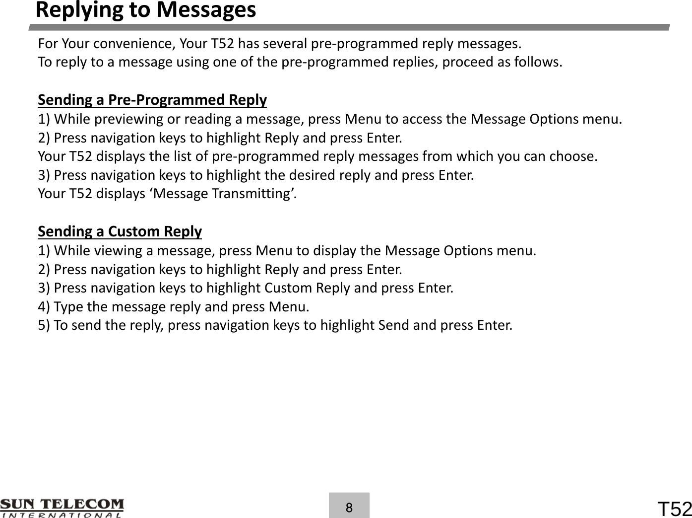ReplyingtoMessagesForYourconvenience,YourT52hasseveralpre‐programmedreplymessages.Toreplytoamessageusingoneofthepre‐programmedreplies,proceedasfollows.Sending aPre‐Programmed ReplySendingaPreProgrammedReply1)Whilepreviewingorreadingamessage,pressMenutoaccesstheMessageOptionsmenu.2)PressnavigationkeystohighlightReplyandpressEnter.YourT52displaysthelistofpre‐programmedreplymessagesfromwhichyoucanchoose.3) Press navigation keys to highlight the desired reply and press Enter3)PressnavigationkeystohighlightthedesiredreplyandpressEnter.YourT52displays&lsquo;MessageTransmitting&rsquo;.SendingaCustomReply1)Whileviewingamessage,pressMenutodisplaytheMessageOptionsmenu.2)PressnavigationkeystohighlightReplyandpressEnter.3)PressnavigationkeystohighlightCustomReplyandpressEnter.4)TypethemessagereplyandpressMenu.)yp gpy p5)Tosendthereply,pressnavigationkeystohighlightSendandpressEnter.T528