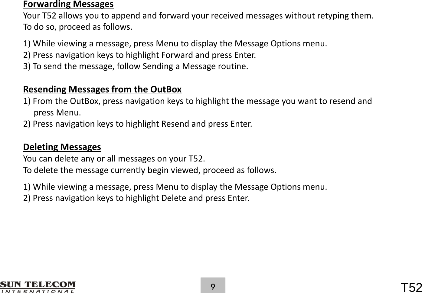 ForwardingMessagesYourT52allowsyoutoappendandforwardyourreceivedmessageswithoutretypingthem.Todoso,proceedasfollows.1)Whileviewingamessage,pressMenutodisplaytheMessageOptionsmenu.2)PressnavigationkeystohighlightForwardandpressEnter.3)Tosendthemessage,followSendingaMessageroutine.ResendingMessagesfromtheOutBox1)FromtheOutBox,pressnavigationkeystohighlightthemessageyouwanttoresendandpressMenu.2) Press navigation keys to highlight Resend and press Enter2)PressnavigationkeystohighlightResendandpressEnter.DeletingMessagesYoucandeleteanyorallmessagesonyourT52.Tdlt th tl bi id dfllTodeletethemessagecurrentlybeginviewed,proceedasfollows.1)Whileviewingamessage,pressMenutodisplaytheMessageOptionsmenu.2)PressnavigationkeystohighlightDeleteandpressEnter.T529