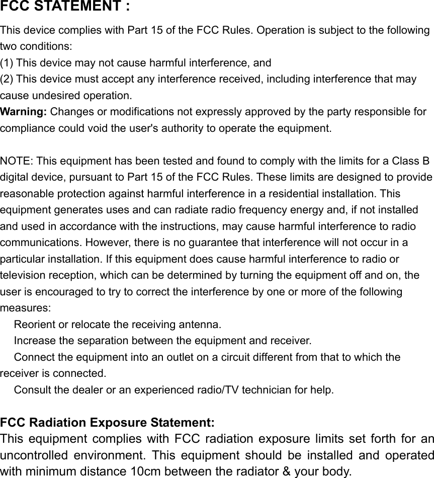 with minimum distance 10cm betwFCC STATEMENT :   This device complies with Part 15 of the FCC Rules. Operation is subject to the following two conditions: (1) This device may not cause harmful interference, and (2) This device must accept any interference received, including interference that may cause undesired operation. Warning: Changes or modifications not expressly approved by the party responsible for compliance could void the user&apos;s authority to operate the equipment.  NOTE: This equipment has been tested and found to comply with the limits for a Class B digital device, pursuant to Part 15 of the FCC Rules. These limits are designed to provide reasonable protection against harmful interference in a residential installation. This equipment generates uses and can radiate radio frequency energy and, if not installed and used in accordance with the instructions, may cause harmful interference to radio communications. However, there is no guarantee that interference will not occur in a particular installation. If this equipment does cause harmful interference to radio or television reception, which can be determined by turning the equipment off and on, the user is encouraged to try to correct the interference by one or more of the following measures:  Reorient or relocate the receiving an　tenna.  Increase the separation between the equipment and receiver.　  Connect the equipment into an outlet on a circuit different from that to which the 　receiver is connected.  Consult the dealer or an experienced radio/TV technician for help.　  FCC Radiation Exposure Statement: This  equipment  complies  with  FCC  radiation  exposure  limits  set  forth  for  an uncontrolled  environment.  This  equipment  should  be  installed  and  operated een the radiator &amp; your body.  