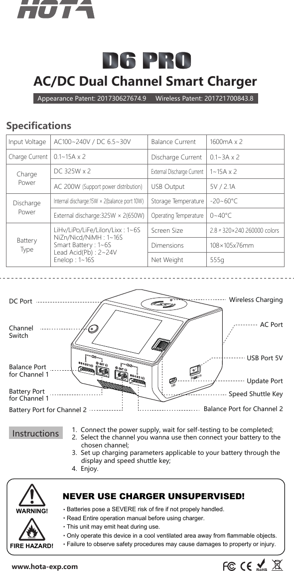 Internal discharge:15W × 2(balance port 10W）External discharge:325W × 2(650W) 1.  Connect the power supply, wait for self-testing to be completed;2.  Select the channel you wanna use then connect your battery to the       chosen channel;3.  Set up charging parameters applicable to your battery through the          display and speed shuttle key;4.  Enjoy.Channel SwitchBalance Port for Channel 1Balance Port for Channel 2Speed Shuttle KeyUSB Port 5VAC PortDC Port Wireless ChargingUpdate PortSpecificationsNet WeightInput VoltageCharge PowerDischarge Power555gUSB Output 5V / 2.1AExternal Discharge Current1~15A x 2AC100~240V / DC 6.5~30VDC 325W x 2AC 200W (Support power distribution）Balance CurrentScreen SizeCharge CurrentDischarge Current 0.1~3A x 21600mA x 22.8〃320×240 260000 colorsDimensions 108×105x76mmStorage Temperature-20~60°COperating Temperature0~40°CBattery TypeLiHv/LiPo/LiFe/Lilon/Lixx : 1~6SNiZn/Nicd/NiMH : 1~16SSmart Battery : 1~6SLead Acid(Pb) : 2~24VEnelop : 1~16S0.1~15A x 2AC/DC Dual Channel Smart ChargerAppearance Patent: 201730627674.9     Wireless Patent: 201721700843.8www.hota-exp.comUSB5V         2.1ABattery Port for Channel 2Battery Port for Channel 1InstructionsWARNING!FIRE HAZARD!NEVER USE CHARGER UNSUPERVISED!Batteries pose a SEVERE risk of fire if not propely handled.Read Entire operation manual before using charger.This unit may emit heat during use.Only operate this device in a cool ventilated area away from flammable objects.Failure to observe safety procedures may cause damages to property or injury.