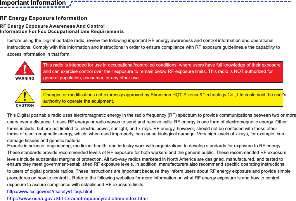 Ibefore using the Digital portable radio, review the following important RF energy awareness and control information and operational instructions. Comply with this information and instructions in order to ensure compliance with RF exposure guidelines.e the capability to access information in that form.This Digital poartable radio uses electromagnetic energy in the radio frequency (RF) spectrum to provide communications between two or more users over a distance. It uses RF energy or radio waves to send and receive calls. RF energy is one form of electromagnetic energy. Other forms include, but are not limited to, electric power, sunlight, and x-rays. RF energy, however, should not be confused with these otherforms of electromagnetic energy, which, when used improperly, can cause biological damage. Very high levels of x-rays, for example, can damage tissues and genetic material.Experts in science, engineering, medicine, health, and industry work with organizations to develop standards for exposure to RF energy. These standards provide recommended levels of RF exposure for both workers and the general public. These recommended RF exposure levels include substantial margins of protection. All two-way radios marketed in North America are designed, manufactured, and tested toensure they meet government-established RF exposure levels. In addition, manufacturers also recommend specific operating instructions to users of digital portable radios. These instructions are important because they inform users about RF energy exposure and provide simple procedures on how to control it. Refer to the following websites for more information on what RF energy exposure is and how to control                    exposure to assure compliance with established RF exposure limits:http://www.fcc.gov/oet/rfsafety/rf-faqs.htmlhttp://www.osha.gov./SLTC/radiofrequencyradiation/index.html                                                                                                   RF Energy Exposure Awareness And ControlInformation For Fcc Occupational Use RequirementsThis radio is intended for use in occupational/controlled conditions, where users have full knowledge of their exposure and can exercise control over their exposure to remain below RF exposure limits. This radio is NOT authorized for general population, consumer, or any other use.!Changes or modifications not expressly approved by Shenzhen HQT Science&amp;Technology Co., Ltd.could void the user&apos;s authority to operate the equipment.WARNING!CAUTIONImportant InformationRF Energy Exposure Information