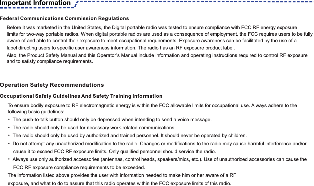 To ensure bodily exposure to RF electromagnetic energy is within the FCC allowable limits for occupational use. Always adhere to the following basic guidelines:• The push-to-talk button should only be depressed when intending to send a voice message.• The radio should only be used for necessary work-related communications.• The radio should only be used by authorized and trained personnel. It should never be operated by children.• Do not attempt any unauthorized modification to the radio. Changes or modifications to the radio may cause harmful interference and/or       cause it to exceed FCC RF exposure limits. Only qualified personnel should service the radio.• Always use only authorized accessories (antennas, control heads, speakers/mics, etc.). Use of unauthorized accessories can cause the     FCC RF exposure compliance requirements to be exceeded.The information listed above provides the user with information needed to make him or her aware of a RFexposure, and what to do to assure that this radio operates within the FCC exposure limits of this radio.Occupational Safety Guidelines And Safety Training Information                                                                                                          Federal Communications Commission RegulationsBefore it was marketed in the United States, the Digital portable radio was tested to ensure compliance with FCC RF energy exposure limits for two-way portable radios. When digital portable radios are used as a consequence of employment, the FCC requires users to be fully aware of and able to control their exposure to meet occupational requirements. Exposure awareness can be facilitated by the use of alabel directing users to specific user awareness information. The radio has an RF exposure product label.Also, the Product Safety Manual and this Operator’s Manual include information and operating instructions required to control RF exposure and to satisfy compliance requirements.Important InformationOperation Safety Recommendations