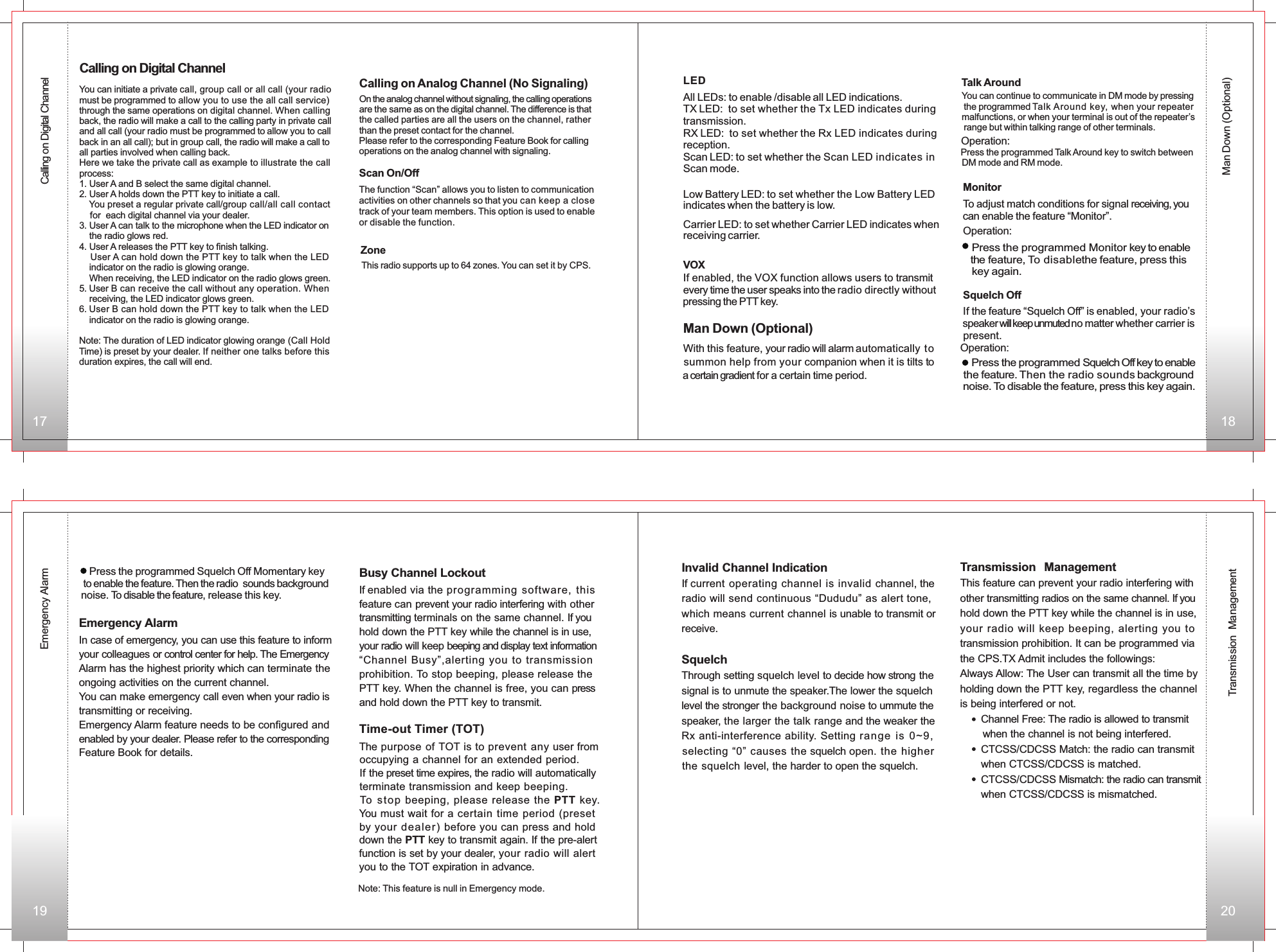 Emergency AlarmMan Down (Optional)Transmission ManagementYou can initiate a private call, group call or all call (your radio must be programmed to allow you to use the all call service) through the same operations on digital channel. When calling back, the radio will make a call to the calling party in private call and all call (your radio must be programmed to allow you to call back in an all call); but in group call, the radio will make a call to all parties involved when calling back.Here we take the private call as example to illustrate the call process:1. User A and B select the same digital channel.2. User A holds down the PTT key to initiate a call.    You preset a regular private call/group call/all call contact     for  each digital channel via your dealer.3. User A can talk to the microphone when the LED indicator on    the radio glows red.4. User A releases the PTT key to finish talking.    User A can hold down the PTT key to talk when the LED     indicator on the radio is glowing orange.    When receiving, the LED indicator on the radio glows green.5. User B can receive the call without any operation. When     receiving, the LED indicator glows green.6. User B can hold down the PTT key to talk when the LED     indicator on the radio is glowing orange.Note: The duration of LED indicator glowing orange (Call HoldTime) is preset by your dealer. If neither one talks before this duration expires, the call will end.Calling on Digital ChannelCalling on Analog Channel (No Signaling)On the analog channel without signaling, the calling operationsare the same as on the digital channel. The difference is thatthe called parties are all the users on the channel, rather than the preset contact for the channel.Please refer to the corresponding Feature Book for callingoperations on the analog channel with signaling.Calling on Digital ChannelScan On/Off The function “Scan” allows you to listen to communication        activities on other channels so that you can keep a closetrack of your team members. This option is used to enableor disable the function. Zone This radio supports up to 64 zones. You can set it by CPS.  LED VOXIf enabled, the VOX function allows users to transmit every time the user speaks into the radio directly without  pressing the PTT key.All LEDs: to enable /disable all LED indications.TX LED:  to set whether the Tx LED indicates during RX LED:  to set whether the Rx LED indicates during reception.Scan LED: to set whether the Scan LED indicates in Scan mode.transmission.Low Battery LED: to set whether the Low Battery LED indicates when the battery is low.Carrier LED: to set whether Carrier LED indicates when receiving carrier.Man Down (Optional)With this feature, your radio will alarm automatically to summon help from your companion when it is tilts to a certain gradient for a certain time period.19 201817Talk Around You can continue to communicate in DM mode by pressing the programmed Talk Around key, when your repeatermalfunctions, or when your terminal is out of the repeater’s range but within talking range of other terminals.Operation: Press the programmed Talk Around key to switch between   DM mode and RM mode.Monitor To adjust match conditions for signal receiving, you can enable the feature “Monitor”.Operation:   Press the programmed Monitor key to enable   the feature, To disablethe feature, press this    key again.  Squelch OffIf the feature “Squelch Off” is enabled, your radio’s speaker will keep unmuted no matter whether carrier ispresent.    Press the programmed Squelch Off Momentary key to enable the feature. Then the radio  sounds background noise. To disable the feature, release this key.Operation:   Press the programmed Squelch Off key to enable the feature. Then the radio sounds backgroundnoise. To disable the feature, press this key again.Emergency AlarmIn case of emergency, you can use this feature to inform your colleagues or control center for help. The Emergency Alarm has the highest priority which can terminate the ongoing activities on the current channel.You can make emergency call even when your radio is transmitting or receiving.Emergency Alarm feature needs to be configured and enabled by your dealer. Please refer to the correspondingFeature Book for details. The purpose of TOT is to prevent any user from occupying a channel for an extended period. If the preset time expires, the radio will automatically terminate transmission and keep beeping. To  s t o p beeping, please release the PTT key. You must wait for a certain time period (presetby your dealer) before you can press and hold down the PTT key to transmit again. If the pre-alertfunction is set by your dealer, your radio will alert you to the TOT expiration in advance.Note: This feature is null in Emergency mode.Time-out Timer (TOT)Busy Channel LockoutIf enabled via the programming software, this feature can prevent your radio interfering with othertransmitting terminals on the same channel. If youhold down the PTT key while the channel is in use, your radio will keep beeping and display text information “Channel Busy”,alerting you to transmission prohibition. To stop beeping, please release the PTT key. When the channel is free, you can press and hold down the PTT key to transmit.Invalid Channel IndicationIf current operating channel is invalid channel, the radio will send continuous “Dududu” as alert tone, which means current channel is unable to transmit or receive.SquelchThrough setting squelch level to decide how strong the signal is to unmute the speaker.The lower the squelch level the stronger the background noise to ummute the speaker, the larger the talk range and the weaker the Rx anti-interference ability. Setting range is 0~9,selecting “0” causes the squelch open. the higher the squelch level, the harder to open the squelch.Transmission ManagementThis feature can prevent your radio interfering withother transmitting radios on the same channel. If youhold down the PTT key while the channel is in use, your radio will keep beeping, alerting you to transmission prohibition. It can be programmed via the CPS.TX Admit includes the followings:Always Allow: The User can transmit all the time by holding down the PTT key, regardless the channel is being interfered or not.       Channel Free: The radio is allowed to transmit         when the channel is not being interfered.       CTCSS/CDCSS Match: the radio can transmit        when CTCSS/CDCSS is matched.       CTCSS/CDCSS Mismatch: the radio can transmit       when CTCSS/CDCSS is mismatched.