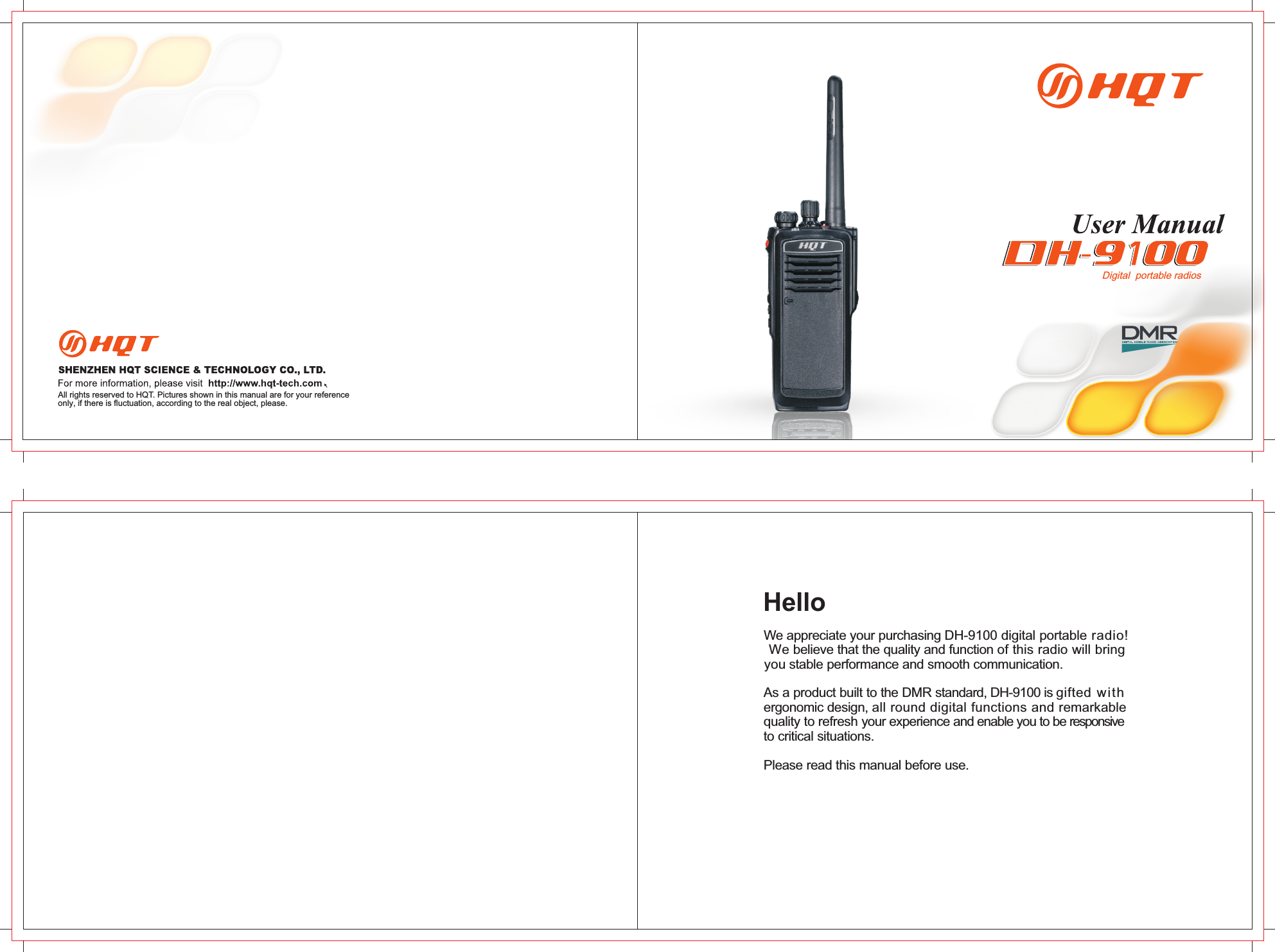 We appreciate your purchasing DH-9100 digital portable radio! We believe that the quality and function of this radio will bring you stable performance and smooth communication.As a product built to the DMR standard, DH-9100 is gifted with ergonomic design, all round digital functions and remarkable quality to refresh your experience and enable you to be responsiveto critical situations.Please read this manual before use.All rights reserved to HQT. Pictures shown in this manual are for your referenceonly, if there is fluctuation, according to the real object, please.HelloDigital  portable radios