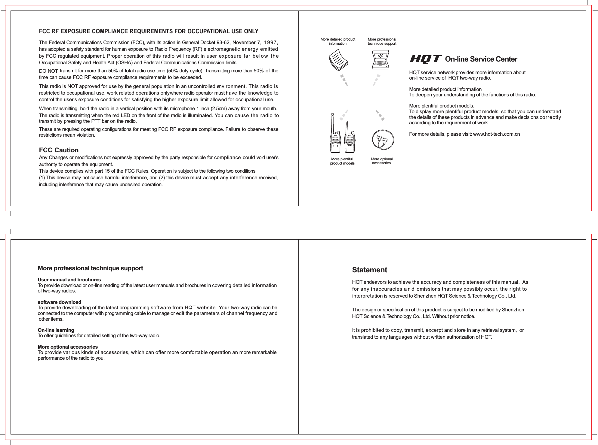 The Federal Communications Commission (FCC), with its action in General Docket 93-62, November 7,  1997,  has adopted a safety standard for human exposure to Radio Frequency (RF) electromagnetic energy emitted by FCC regulated equipment. Proper operation of this radio will result in user exposure far  b el ow   t h e  Occupational Safety and Health Act (OSHA) and Federal Communications Commission limits.FCC RF EXPOSURE COMPLIANCE REQUIREMENTS FOR OCCUPATIONAL USE ONLY               transmit for more than 50% of total radio use time (50% duty cycle). Transmitting more than 50% of the time can cause FCC RF exposure compliance requirements to be exceeded.This radio is NOT approved for use by the general population in an uncontrolled environment. This radio is restricted to occupational use, work related operations only where radio operator must have the knowledge to control the user’s exposure conditions for satisfying the higher exposure limit allowed for occupational use.When transmitting, hold the radio in a vertical position with its microphone 1 inch (2.5cm) away from your mouth.The radio is transmitting when the red LED on the front of the radio is illuminated. You can cause the radio to transmit by pressing the PTT bar on the radio.These are required operating configurations for meeting FCC RF exposure compliance. Failure to observe these restrictions mean violation.FCC CautionDO NOT Any Changes or modifications not expressly approved by the party responsible for compliance could void user&apos;s authority to operate the equipment.This device complies with part 15 of the FCC Rules. Operation is subject to the following two conditions:(1) This device may not cause harmful interference, and (2) this device must accept any interference received, including interference that may cause undesired operation.More detailed product        informationMore professionaltechnique support         More plentifulproduct models         More optional  accessories        HQT ser ice network provides more information abouton-line service of  HQT two-way radio.More detailed product informationTo deepen your understanding of the functions of this radio.More plentiful product models.To display more plentiful product models, so that you can understandthe details of these products in advance and make decisions correctlyaccording to the requirement of work.For more details, please visit: www.hqt-tech.com.cn vOn-line Service CenterUser manual and brochuresTo provide download or on-line reading of the latest user manuals and brochures in covering detailed information of two-way radios.software downloadTo provide downloading of the latest programming software from HQT website. Your two-way radio can be connected to the computer with programming cable to manage or edit the parameters of channel frequency and other items.On-line learningTo offer guidelines for detailed setting of the two-way radio.More optional accessoriesTo provide various kinds of accessories, which can offer more comfortable operation an more remarkable performance of the radio to you.More professional technique supportHQT endeavors to achieve the accuracy and completeness of this manual.  Asfor any inaccuracies a n d  omissions that may possibly occur, the right to interpretation is reserved to Shenzhen HQT Science &amp; Technology Co., Ltd.The design or specification of this product is subject to be modified by Shenzhen HQT Science &amp; Technology Co., Ltd. Without prior notice.It is prohibited to copy, transmit, excerpt and store in any retrieval system,  ortranslated to any languages without written authorization of HQT.Statement