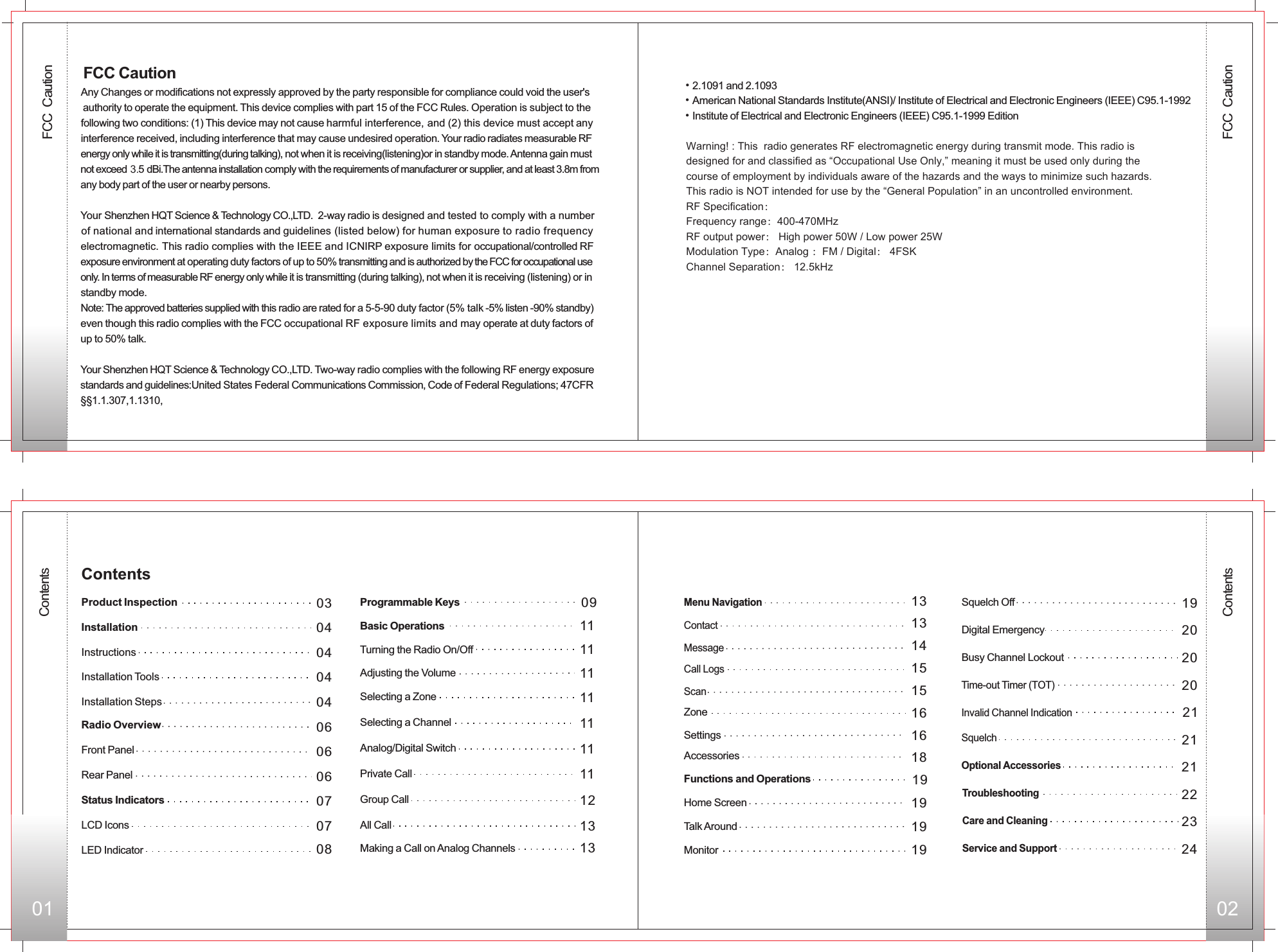 FCC  Caution01 02ContentsContents040404040606060703Front PanelRear PanelStatus IndicatorsLCD IconsLED IndicatorProgrammable Keys Basic Operations 11Adjusting the Volume 11Selecting a Zone 11Selecting a Channel 11Analog/Digital Switch 11Private Call 11Group Call 1213All Call13Making a Call on Analog Channels13Menu Navigation13Contact14Message 15Call Logs15ScanZone 16Settings 16Accessories 18Functions and Operations 19Home Screen 19Monitor  19Squelch Off 1920Digital Emergency20Busy Channel Lockout 21Invalid Channel Indication 21Squelch21Optional AccessoriesTroubleshooting Care and Cleaning Service and Support 070809ContentsProduct Inspection InstallationInstructionsInstallation ToolsInstallation StepsRadio Overview20Time-out Timer (TOT) Turning the Radio On/Off 11Talk Around 19Any Changes or modifications not expressly approved by the party responsible for compliance could void the user&apos;s authority to operate the equipment. This device complies with part 15 of the FCC Rules. Operation is subject to thefollowing two conditions: (1) This device may not cause harmful interference, and (2) this device must accept anyinterference received, including interference that may cause undesired operation. Your radio radiates measurable RFenergy only while it is transmitting(during talking), not when it is receiving(listening)or in standby mode. Antenna gain mustnot exceed 3.5 dBi.The antenna installation comply with the requirements of manufacturer or supplier, and at least 3.8m fromany body part of the user or nearby persons.Your   2-way radio is designed and tested to comply with a number of national and international standards and guidelines (listed below) for human exposure to radio frequency electromagnetic. This radio complies with the IEEE and ICNIRP exposure limits for occupational/controlled RF exposure environment at operating duty factors of up to 50% transmitting and is authorized by the FCC for occupational use only. In terms of measurable RF energy only while it is transmitting (during talking), not when it is receiving (listening) or in standby mode. Note: The approved batteries supplied with this radio are rated for a 5-5-90 duty factor (5% talk -5% listen -90% standby)even though this radio complies with the FCC occupational RF exposure limits and may operate at duty factors of up to 50% talk.Your Shenzhen HQT Science &amp; Technology CO.,LTD. Two-way radio complies with the following RF energy exposure standards and guidelines:United States Federal Communications Commission, Code of Federal Regulations; 47CFR  §§1.1.307,1.1310, Shenzhen HQT Science &amp; Technology CO.,LTD. FCC Caution•2.1091 and 2.1093American National Standards Institute(ANSI)/ Institute of Electrical and Electronic Engineers (IEEE) C95.1-1992Institute of Electrical and Electronic Engineers (IEEE) C95.1-1999 Edition• • Warning! : This  radio generates RF electromagnetic energy during transmit mode. This radio is designed for and classified as “Occupational Use Only,” meaning it must be used only during the course of employment by individuals aware of the hazards and the ways to minimize such hazards. This radio is NOT intended for use by the “General Population” in an uncontrolled environment.RF Specification：Frequency range：400-470MHzRF output power： High power 50W / Low power 25WModulation Type：Analog ：FM / Digital： 4FSKChannel Separation： 12.5kHz222324FCC  Caution