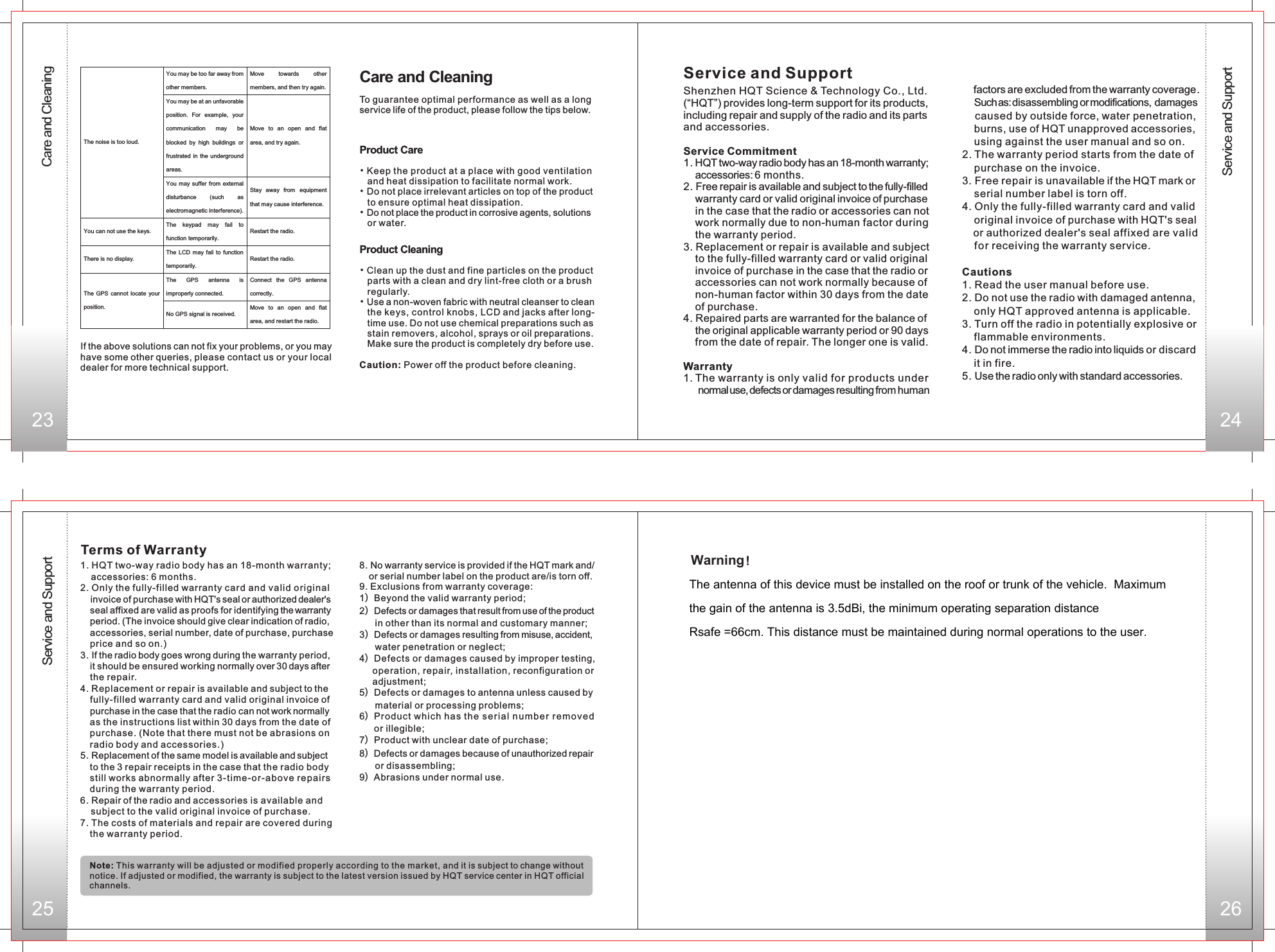 23 24Service and SupportCare and Cleaning25 26Service and SupportShenzhen HQT Science &amp; Technology Co., Ltd. (“HQT”) provides long-term support for its products, including repair and supply of the radio and its partsand accessories. Service Commitment 1. HQT two-way radio body has an 18-month warranty; accessories: 6 months.2. Free repair is available and subject to the fully-filled warranty card or valid original invoice of purchasein the case that the radio or accessories can notwork normally due to non-human factor duringthe warranty period.3. Replacement or repair is available and subjectto the fully-filled warranty card or valid originalinvoice of purchase in the case that the radio oraccessories can not work normally because ofnon-human factor within 30 days from the dateof purchase.4. Repaired parts are warranted for the balance ofthe original applicable warranty period or 90 daysfrom the date of repair. The longer one is valid.Warranty1. The warranty is only valid for products undernormal use, defects or damages resulting from human     factors are excluded from the warranty coverage.      Such as: disassembling or modifications, damages   caused by outside force, water penetration,     burns, use of HQT unapproved accessories,     using against the user manual and so on.2. The warranty period starts from the date ofpurchase on the invoice.3. Free repair is unavailable if the HQT mark orserial number label is torn off.4. Only the fully-filled warranty card and validoriginal invoice of purchase with HQT&apos;s sealor authorized dealer&apos;s seal affixed are validfor receiving the warranty service.Cautions1. Read the user manual before use.2. Do not use the radio with damaged antenna,only HQT approved antenna is applicable.3. Turn off the radio in potentially explosive orflammable environments.4. Do not immerse the radio into liquids or discardit in fire.5. Use the radio only with standard accessories.Terms of Warranty1. HQT two-way radio body has an 18-month warranty;accessories: 6 months.2. Only the fully-filled warranty card and valid originalinvoice of purchase with HQT&apos;s seal or authorized dealer&apos;s seal affixed are valid as proofs for identifying the warranty period. (The invoice should give clear indication of radio, accessories, serial number, date of purchase, purchase price and so on.) 3. If the radio body goes wrong during the warranty period,it should be ensured working normally over 30 days after the repair.4. Replacement or repair is available and subject to the fully-filled warranty card and valid original invoice of purchase in the case that the radio can not work normally as the instructions list within 30 days from the date ofpurchase. (Note that there must not be abrasions on radio body and accessories.)5. Replacement of the same model is available and subject to the 3 repair receipts in the case that the radio bodystill works abnormally after 3-time-or-abov e repairs during the warranty period. 6. Repair of the radio and accessories is available and subject to the valid original invoice of purchase.7. The costs of materials and repair are covered during the warranty period.8. No warranty service is provided if the HQT mark and/or serial number label on the product are/is torn off.9. Exclusions from warranty coverage:1）Beyond the valid warranty period;2）Defects or damages that result from use of the product       in other than its normal and customary manner;3）Defects or damages resulting from misuse, accident,       water penetration or neglect;4）Defects or damages caused by improper testing,      operation, repair, installation, reconfiguration or      adjustment; 5）Defects or damages to antenna unless caused by       material or processing problems; 6）Product which has t he seri al numb e r r emov e d      or illegible;7）Product with unclear date of purchase;8）Defects or damages because of unauthorized repair       or disassembling;  9）Abrasions under normal use.Note: This warranty will be adjusted or modified properly according to the market, and it is subject to change without notice. If adjusted or modified, the warranty is subject to the latest version issued by HQT service center in HQT official channels.Service and SupportYou may be too far away from other members. Move  towards  other members, and then try again. You may be at an unfavorable position.  For  example,  your communication  may  be blocked  by  high  buildings  or frustrated  in  the underground areas. Move  to  an  open  and  flat area, and try again. The noise is too loud. You may suffer  from  external disturbance  (such  as electromagnetic interference). Stay  away  from  equipment that may cause interference. You can not use the keys. The  keypad  may  fail  to function temporarily. Restart the radio. There is no display. The  LCD  may  fail  to  function temporarily. Restart the radio. The  GPS  antenna  is improperly connected. Connect  the  GPS  antenna correctly. The  GPS cannot  locate  your position. No GPS signal is received. Move  to  an  open  and  flat area, and restart the radio. If the above solutions can not fix your problems, or you may have some other queries, please contact us or your local dealer for more technical support.Care and CleaningTo guarantee optimal performance as well as a long service life of the product, please follow the tips below.Product Care•Keep the product at a place with good ventilationand heat dissipation to facilitate normal work.Do not place irrelevant articles on top of the product to ensure optimal heat dissipation.Do not place the product in corrosive agents, solutions or water. ••Product Cleaning• • Clean up the dust and fine particles on the product    parts with a clean and dry lint-free cloth or a brush    regularly.Use a non-woven fabric with neutral cleanser to clean    the keys, control knobs, LCD and jacks after long-   time use. Do not use chemical preparations such as    stain removers, alcohol, sprays or oil preparations.    Make sure the product is completely dry before use.Caution: Power off the product before cleaning.Warning！The antenna of this device must be installed on the roof or trunk of the vehicle.  Maximum the gain of the antenna is 3.5dBi, the minimum operating separation distance  Rsafe =66cm. This distance must be maintained during normal operations to the user.
