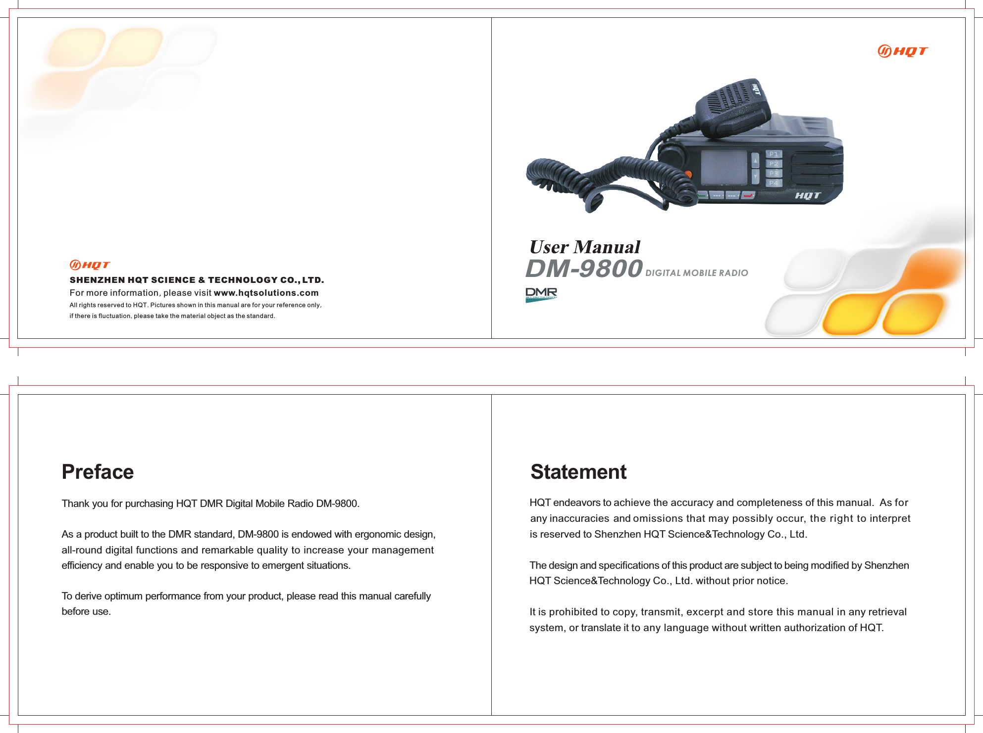 Thank you for purchasing HQT DMR Digital Mobile Radio DM-9800. As a product built to the DMR standard, DM-9800 is endowed with ergonomic design, all-round digital functions and remarkable quality to increase your management efficiency and enable you to be responsive to emergent situations. To derive optimum performance from your product, please read this manual carefully before use.PrefaceSHENZHEN HQT SCIENCE &amp; TECHNOLOGY CO  LTD., .For more information, please visit www.hqtsolutions.comAll rights reserved to HQT. Pictures shown in this manual are for your reference only, if there is fluctuation, please take the material object as the standard.  DM-9800DIGITAL MOBILE RADIOHQT endeavors to achieve the accuracy and completeness of this manual.  As for any inaccuracies and omissions that may possibly occur, the right to interpret is reserved to Shenzhen HQT Science&amp;Technology Co., Ltd.The design and specifications of this product are subject to being modified by Shenzhen HQT Science&amp;Technology Co., Ltd. without prior notice.It is prohibited to copy, transmit, excerpt and store this manual in any retrieval system, or translate it to any language without written authorization of HQT.Statement