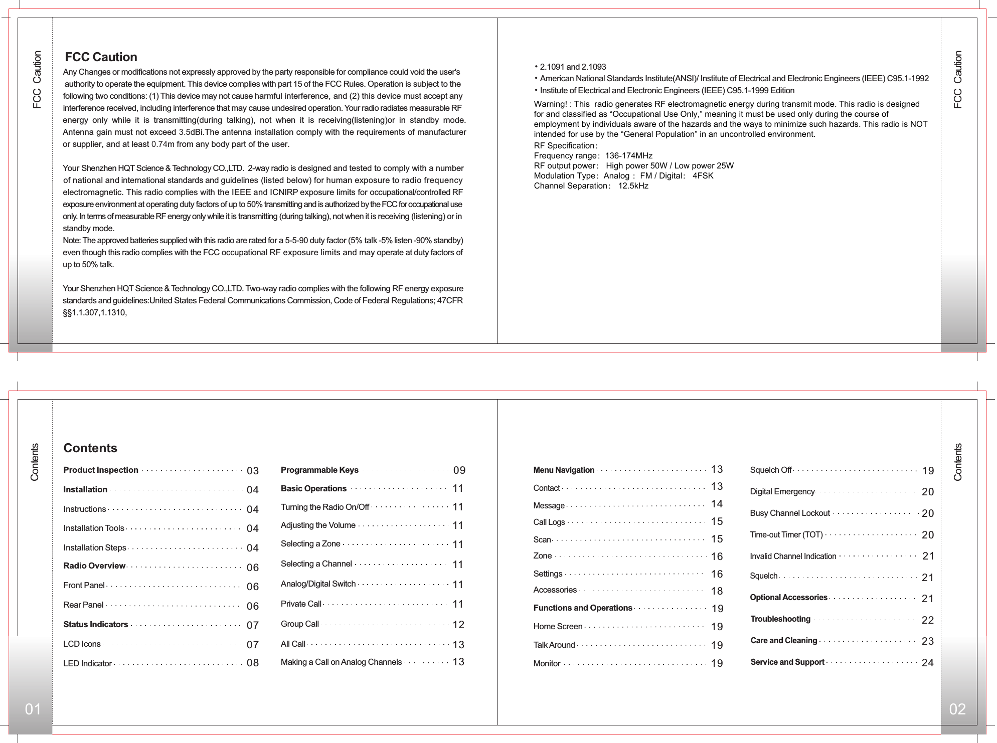 FCC  Caution01 02ContentsContents040404040606060703Front PanelRear PanelStatus IndicatorsLCD IconsLED IndicatorProgrammable Keys Basic Operations 11Adjusting the Volume 11Selecting a Zone 11Selecting a Channel 11Analog/Digital Switch 11Private Call 11Group Call 1213All Call13Making a Call on Analog Channels13Menu Navigation13Contact14Message 15Call Logs15ScanZone 16Settings 16Accessories 18Functions and Operations 19Home Screen 19Monitor  19Squelch Off 1920Digital Emergency20Busy Channel Lockout 21Invalid Channel Indication 21Squelch21Optional AccessoriesTroubleshooting Care and Cleaning Service and Support 070809ContentsProduct Inspection InstallationInstructionsInstallation ToolsInstallation StepsRadio Overview20Time-out Timer (TOT) Turning the Radio On/Off 11Talk Around 19Any Changes or modifications not expressly approved by the party responsible for compliance could void the user&apos;s  authority to operate the equipment. This device complies with part 15 of the FCC Rules. Operation is subject to the following two conditions: (1) This device may not cause harmful interference, and (2) this device must accept any interference received, including interference that may cause undesired operation. Your radio radiates measurable RF energy  only  while  it  is  transmitting(during  talking),  not  when  it  is  receiving(listening)or  in  standby  mode. Antenna gain must not exceed 3.5dBi.The antenna installation comply with the requirements of manufacturer or supplier, and at least 0.74m from any body part of the user.Your   2-way radio is designed and tested to comply with a number of national and international standards and guidelines (listed below) for human exposure to radio frequency electromagnetic. This radio complies with the IEEE and ICNIRP exposure limits for occupational/controlled RF exposure environment at operating duty factors of up to 50% transmitting and is authorized by the FCC for occupational use only. In terms of measurable RF energy only while it is transmitting (during talking), not when it is receiving (listening) or in standby mode. Note: The approved batteries supplied with this radio are rated for a 5-5-90 duty factor (5% talk -5% listen -90% standby)even though this radio complies with the FCC occupational RF exposure limits and may operate at duty factors of up to 50% talk.Your Shenzhen HQT Science &amp; Technology CO.,LTD. Two-way radio complies with the following RF energy exposure standards and guidelines:United States Federal Communications Commission, Code of Federal Regulations; 47CFR  §§1.1.307,1.1310, Shenzhen HQT Science &amp; Technology CO.,LTD. FCC Caution•2.1091 and 2.1093American National Standards Institute(ANSI)/ Institute of Electrical and Electronic Engineers (IEEE) C95.1-1992Institute of Electrical and Electronic Engineers (IEEE) C95.1-1999 Edition• • 222324FCC  CautionWarning! : This  radio generates RF electromagnetic energy during transmit mode. This radio is designed for and classified as “Occupational Use Only,” meaning it must be used only during the course of employment by individuals aware of the hazards and the ways to minimize such hazards. This radio is NOT intended for use by the “General Population” in an uncontrolled environment.RF Specification：Frequency range：136-174MHzRF output power： High power 50W / Low power 25WModulation Type：Analog ：FM / Digital： 4FSKChannel Separation： 12.5kHz