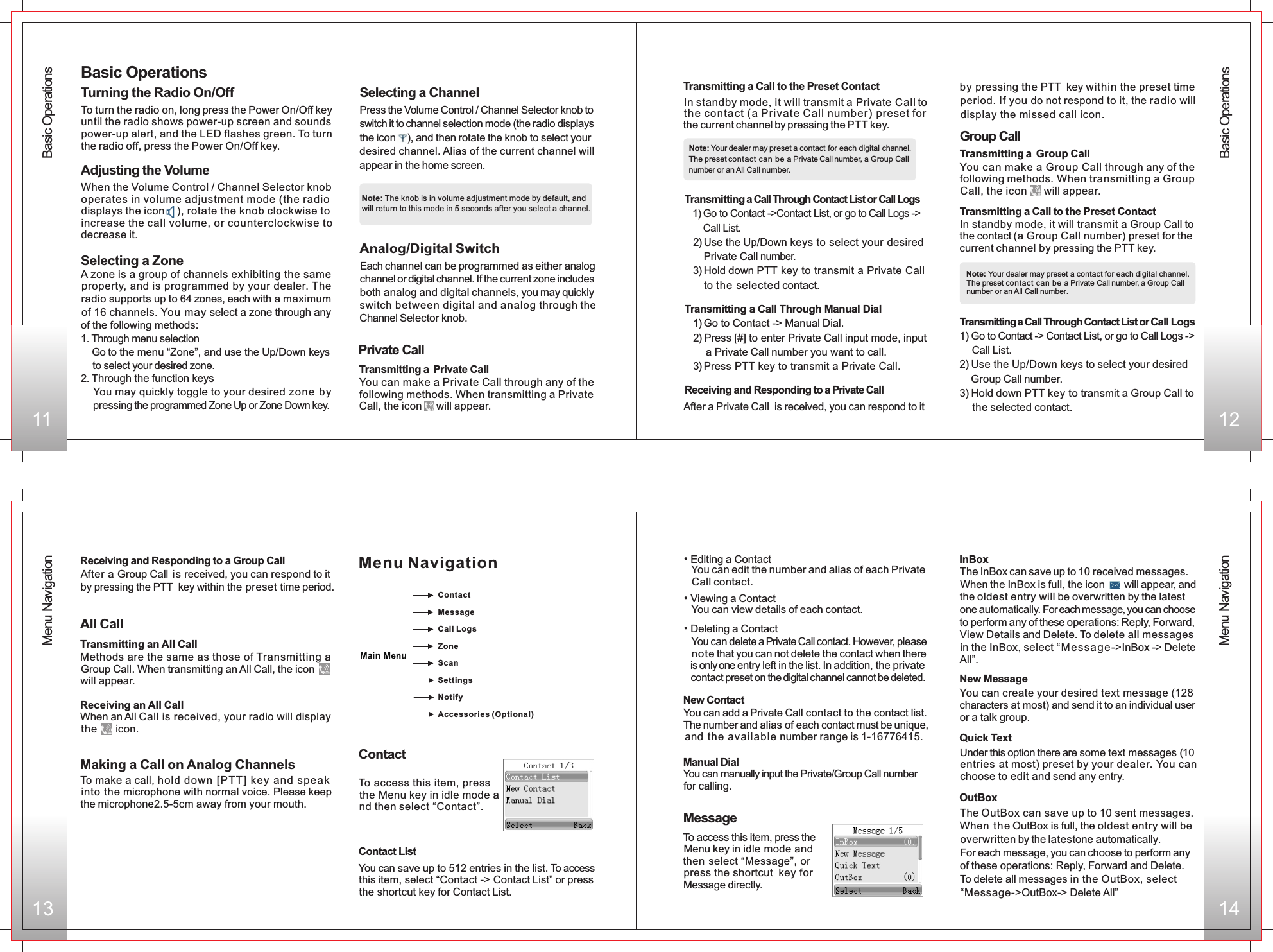 Receiving and Responding to a Private Callby pressing the PTT  key within the preset time period. If you do not respond to it, the radio will display the missed call icon.                                        Group CallYou can make a  Call through any of the following methods. When transmitting a Call, the icon     will appear.Group Group In standby mode, it will transmit a Group Call to the contact (a  Call number) preset for the current channel by  .Group pressing the PTT keyTransmitting a Call Through Contact List or Call Logs1) Go to Contact -&gt; Contact List, or go to Call Logs -&gt;     Call List.2) Use the Up/Down keys to select your desired     Group Call number.3) Hold down PTT key to transmit a Group Call to     the selected contact. Note: Your dealer may preset a contact for each digital channel.The preset contact can be a Private Call number, a Group Call number or an All Call number.Transmitting a Group Call Transmitting a Call to the Preset Contact11 12Basic Operations13Private Call Transmitting a Call to the Preset ContactIn standby mode, it will transmit a Private Call to the contact (a Private Call number) preset forthe current channel by  .pressing the PTT keyNote: Your dealer may preset a contact for each digital channel. The preset contact can be a Private Call number, a Group Call number or an All Call number.Transmitting a Call Through Contact List or Call Logs  1) Go to Contact -&gt;Contact List, or go to Call Logs -&gt;Call List.  2) Use the Up/Down keys to select your desired Private Call number.  3) Hold down PTT key to transmit a Private Call to the  selected contact.            Transmitting a Private CallTransmitting a Call Through Manual Dial  1) Go to Contact -&gt; Manual Dial.  2) Press [#] to enter Private Call input mode, input        a Private Call number you want to call.  3) Press PTT key to transmit a Private Call.                              radio supports up to 64 zones, each with a maximum of 16 channels. You may select a zone through any of the following methods:                                              1. Through menu selection                                             Go to the menu “Zone”, and use the Up/Down keys     to select your desired zone.                                           2. Through the function keys                                            You may quickly toggle to your desired zone by  pressing the programmed Zone Up or Zone Down key.      Selecting a ChannelPress the Volume Control / Channel Selector knob to switch it to channel selection mode (the radio displaysthe icon    ), and then rotate the knob to select your desired channel. Alias of the current channel will appear in the home screen.Analog Digital / SwitchEach channel can be programmed as either analogchannel or digital channel. If the current zone includesboth analog and digital channels, you may quickly switch between digital and analog through the Channel Selector knob.Menu NavigationTurning the Radio On/Off   To turn the radio on, long press the Power On/Off keyuntil the radio shows power-up screen and sounds power-up alert, and the LED flashes green. To turn the radio off, press the Power On/Off key.Adjusting the VolumeBasic Operations14A zone is a group of channels exhibiting the same property, and is programmed by your dealer. The You can make a Private Call through any of thefollowing methods. When transmitting a Private Call, the icon     will appear. Selecting a Zone  When the Volume Control / Channel Selector knob operates in volume adjustment mode (the radio displays the icon    ), rotate the knob clockwise to increase the call volume, or counterclockwise to decrease it.  Note: The knob is in volume adjustment mode by default, and will return to this mode in 5 seconds after you select a channel. After a Private Call  is received, you can respond to itReceiving and Responding to a  CallGroup After a  Call is received,  within the preset time period.Group  you can respond to it by pressing the PTT  keyMaking a Call on Analog Channels To make a call, hold down  [PTT] key  and speak into the microphone with normal voice. Please keep the microphone2.5-5cm away from your mouth.Transmitting an All CallMethods are the same as those of Transmitting a Group Call. When transmitting an All Call, the icon       will appear.Receiving an All CallWhen an All Call is received, your radio will display the       icon.All CallContact  To access this item, press the Menu key in idle mode and then select “Contact”. Contact List  You can save up to 512 entries in the list. To access this item, select “Contact -&gt; Contact List” or press the shortcut key for Contact List.• Editing a ContactYou can add a Private Call contact to the contact list. The number and alias of each contact must be unique, and the available number range is 1-16776415. Manual DialYou can manually input the Private/Group Call number for calling.MessageTo access this item, press the Menu key in idle mode and then select “Message”, or press the shortcut key for Message directly.   You can view details of each contact.• Deleting a ContactNew Contact   You can edit the number and alias of each Private    Call contact. • Viewing a Contact            You can delete a Private Call contact. However, please note that you can not delete the contact when there is only one entry left in the list. In addition, the private contact preset on the digital channel cannot be deleted.Menu Navigation ContactMessageCall Logs ZoneScanSettingsNotifyAccessories (Optional)New MessageYou can create your desired text message (128 characters at most) and send it to an individual user or a talk group.InBoxThe InBox can save up to 10 received messages. When the InBox is full, the icon       will appear, and the oldest entry will be overwritten by the latest one automatically. For each message, you can choose to perform any of these operations: Reply, Forward, View Details and Delete. To delete all messages in the InBox, select “M ess age -&gt;InBox -&gt; Delete All”.  Quick Text  Under this option there are some text messages (10 entries at most) preset by your dealer. You can choose to edit and send any entry.OutBox The OutBox can save up to 10 sent messages. When the OutBox is full, the oldest entry will be overwritten by the latestone automatically.For each message, you can choose to perform any of these operations: Reply, Forward and Delete.To delete all messages in the OutBox, select “Message-&gt;OutBox-&gt; Delete All”Basic OperationsMenu Navigation