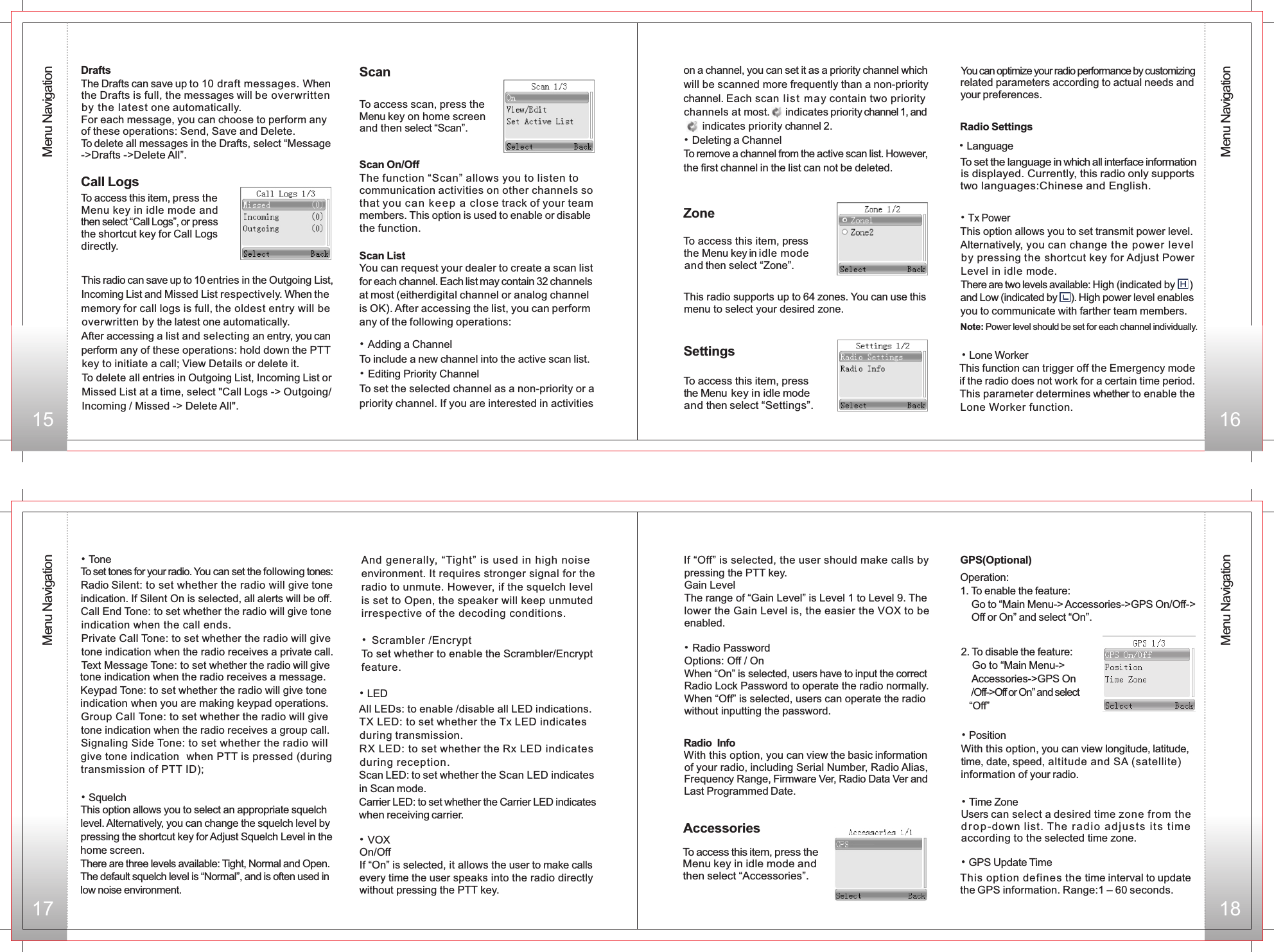 15 16ScanTo access scan, press the Menu key on home screen and then select “Scan”. Scan On/Off Scan ListThe function “Scan” allows you to listen to communication activities on other channels so that you can k eep a clos e track of your team members. This option is used to enable or disable the function.You can request your dealer to create a scan list for each channel. Each list may contain 32 channels at most (eitherdigital channel or analog channel is OK). After accessing the list, you can perform any of the following operations:• Adding a ChannelTo include a new channel into the active scan list.• Editing Priority ChannelTo set the selected channel as a non-priority or a priority channel. If you are interested in activities     17 18on a channel, you can set it as a priority channel which will be scanned more frequently than a non-priority channel. Each scan li st  may contain two priority channels at most.   indicates priority channel 1, and       indicates priority channel 2.• Deleting a ChannelTo remove a channel from the active scan list. However, the first channel in the list can not be deleted.DraftsThe Drafts can save up to 10 draft messages. When the Drafts is full, the messages will be overwritten by the latest one automatically.For each message, you can choose to perform any of these operations: Send, Save and Delete.To delete all messages in the Drafts, select “Message-&gt;Drafts -&gt;Delete All”.Call LogsTo access this item, press the Menu key in idle mode and then select “Call Logs”, or press the shortcut key for Call Logs directly.This radio can save up to 10 entries in the Outgoing List, Incoming List and Missed List respectively. When the memory for call logs is full, the oldest entry will be overwritten by the latest one automatically.After accessing a list and selecting an entry, you can perform any of these operations: hold down the PTT key to initiate a call; View Details or delete it.To delete all entries in Outgoing List, Incoming List or Missed List at a time, select &quot;Call Logs -&gt; Outgoing/ Incoming / Missed -&gt; Delete All&quot;.   ZoneTo access this item, press the Menu key in idle mode  and then select “Zone”.This radio supports up to 64 zones. You can use thismenu to select your desired zone.Radio Settings    • Language  To access this item, press the Menu key in idle mode and then select “Settings”.   You can optimize your radio performance by customizing related parameters according to actual needs and your preferences.            Settings• Tx Power   This option allows you to set transmit power level. Alternatively, you can change the power level by pressing the shortcut key for Adjust Power Level in idle mode. There are two levels available: High (indicated by     ) and Low (indicated by     ). High power level enables you to communicate with farther team members.Note: Power level should be set for each channel individually. To set the language in which all interface informationis displayed. Currently, this radio only supports two languages:Chinese and English.   • Lone Worker This function can trigger off the Emergency modeif the radio does not work for a certain time period. This parameter determines whether to enable the Lone Worker function. • Tone To set tones for your radio. You can set the following tones:Radio Silent: to set whether the radio will give tone indication. If Silent On is selected, all alerts will be off.Call End Tone: to set whether the radio will give tone indication when the call ends.Private Call Tone: to set whether the radio will give tone indication when the radio receives a private call.Text Message Tone: to set whether the radio will give  tone indication when the radio receives a message.Keypad Tone: to set whether the radio will give tone indication when you are making keypad operations.Group Call Tone: to set whether the radio will give tone indication when the radio receives a group call.Signaling Side Tone: to set whether the radio will give tone indication  when PTT is pressed (duringtransmission of PTT ID);• SquelchThis option allows you to select an appropriate squelch level. Alternatively, you can change the squelch level by pressing the shortcut key for Adjust Squelch Level in the home screen.There are three levels available: Tight, Normal and Open.The default squelch level is “Normal”, and is often used in low noise environment.  And generally, “Tight” is used in high noise environment. It requires stronger signal for the radio to unmute. However, if the squelch level is set to Open, the speaker will keep unmuted irrespective of the decoding conditions.• Scrambler /EncryptTo set whether to enable the Scrambler/Encryptfeature.• LED All LEDs: to enable /disable all LED indications.TX LED: to set whether the Tx LED indicates during RX LED: to set whether the Rx LED indicates during reception.Scan LED: to set whether the Scan LED indicates in Scan mode.  Carrier LED: to set whether the Carrier LED indicates when receiving carrier.transmission.• VOXOn/OffIf “On” is selected, it allows the user to make calls every time the user speaks into the radio directly without pressing the PTT key.If “Off” is selected, the user should make calls by pressing the PTT key.Gain LevelThe range of “Gain Level” is Level 1 to Level 9. The lower the Gain Level is, the easier the VOX to be enabled.• Radio PasswordOptions: Off / OnWhen “On” is selected, users have to input the correct Radio Lock Password to operate the radio normally. When “Off” is selected, users can operate the radio without inputting the password.Radio  InfoWith this option, you can view the basic informationof your radio, including Serial Number, Radio Alias, Frequency Range, Firmware Ver, Radio Data Ver and Last Programmed Date. AccessoriesTo access this item, press the Menu key in idle mode and then select “Accessories”.  GPS(Optional) Operation:1. To enable the feature:    Go to “Main Menu-&gt; Accessories-&gt;GPS On/Off-&gt;    Off or On” and select “On”.• GPS Update TimeThis option defines the time interval to update the GPS information. Range:1 – 60 seconds.• Time ZoneUsers can select a desired time zone from the drop-down list. The rad io  a dju st s its  time according to the selected time zone. With this option, you can view longitude, latitude, time, date, speed, altitude and SA (satellite) information of your radio.• Position2. To disable the feature:    Go to “Main Menu-&gt;     Accessories-&gt;GPS On    /Off-&gt;Off or On” and select   “Off”Menu NavigationMenu NavigationMenu NavigationMenu Navigation