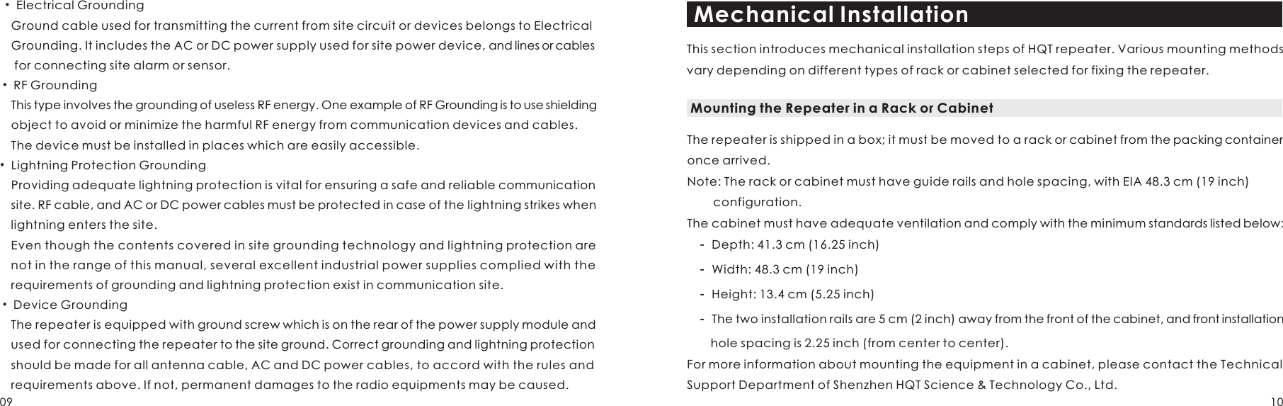   • Electrical Grounding  Ground cable used for transmitting the current from site circuit or devices belongs to Electrical   Grounding. It includes the AC or DC power supply used for site power device, and lines or cables   for connecting site alarm or sensor.   • RF Grounding  This type involves the grounding of useless RF energy. One example of RF Grounding is to use shielding   object to avoid or minimize the harmful RF energy from communication devices and cables.  The device must be installed in places which are easily accessible.• Lightning Protection Grounding  Providing adequate lightning protection is vital for ensuring a safe and reliable communication   site. RF cable, and AC or DC power cables must be protected in case of the lightning strikes when   lightning enters the site.   Even though the contents covered in site grounding technology and lightning protection are   not in the range of this manual, several excellent industrial power supplies complied with the   requirements of grounding and lightning protection exist in communication site.  • Device Grounding  The repeater is equipped with ground screw which is on the rear of the power supply module and   used for connecting the repeater to the site ground. Correct grounding and lightning protection   should be made for all antenna cable, AC and DC power cables, to accord with the rules and   requirements above. If not, permanent damages to the radio equipments may be caused. Mechanical InstallationThis section introduces mechanical installation steps of HQT repeater. Various mounting methods vary depending on different types of rack or cabinet selected for fixing the repeater.Mounting the Repeater in a Rack or CabinetThe repeater is shipped in a box; it must be moved to a rack or cabinet from the packing container once arrived. Note: The rack or cabinet must have guide rails and hole spacing, with EIA 48.3 cm (19 inch)         configuration.The cabinet must have adequate ventilation and comply with the minimum standards listed below:    -   Depth: 41.3 cm (16.25 inch)    -   Width: 48.3 cm (19 inch)    -   Height: 13.4 cm (5.25 inch)    -   The two installation rails are 5 cm (2 inch) away from the front of the cabinet, and front installation     hole spacing is 2.25 inch (from center to center).For more information about mounting the equipment in a cabinet, please contact the Technical Support Department of Shenzhen HQT Science &amp; Technology Co., Ltd. 09 10