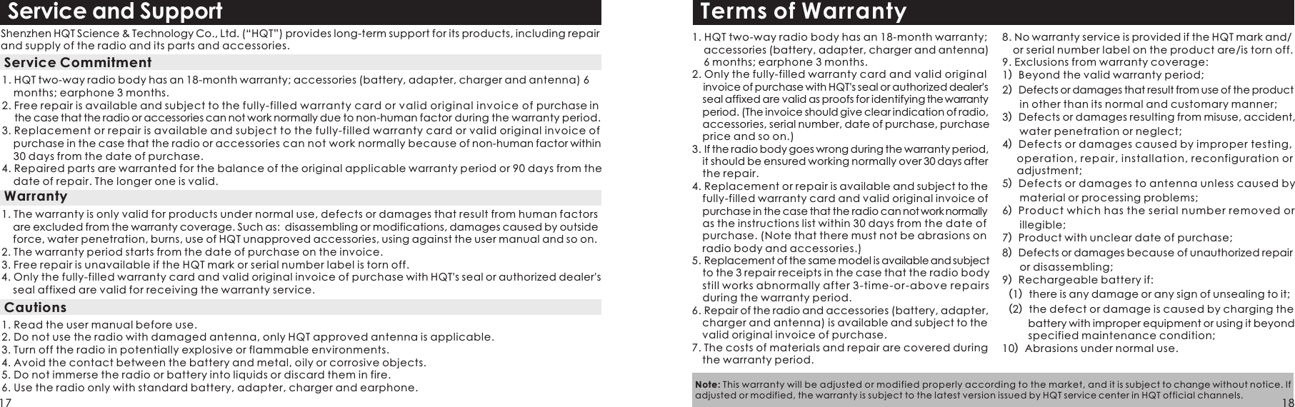 Service and SupportShenzhen HQT Science &amp; Technology Co., Ltd. (“HQT”) provides long-term support for its products, including repair and supply of the radio and its parts and accessories. 1. HQT two-way radio body has an 18-month warranty; accessories (battery, adapter, charger and antenna) 6     months; earphone 3 months.2. Free repair is available and subject to the fully-filled warranty card or valid original invoice of purchase in      the case that the radio or accessories can not work normally due to non-human factor during the warranty period. 3. Replacement or repair is available and subject to the fully-filled warranty card or valid original invoice of     purchase in the case that the radio or accessories can not work normally because of non-human factor within     30 days from the date of purchase.4. Repaired parts are warranted for the balance of the original applicable warranty period or 90 days from the     date of repair. The longer one is valid.   Service Commitment 1. The warranty is only valid for products under normal use, defects or damages that result from human factors     are excluded from the warranty coverage. Such as:  disassembling or modifications, damages caused by outside     force, water penetration, burns, use of HQT unapproved accessories, using against the user manual and so on.2. The warranty period starts from the date of purchase on the invoice. 3. Free repair is unavailable if the HQT mark or serial number label is torn off.4. Only the fully-filled warranty card and valid original invoice of purchase with HQT&apos;s seal or authorized dealer&apos;s     seal affixed are valid for receiving the warranty service.1. Read the user manual before use.2. Do not use the radio with damaged antenna, only HQT approved antenna is applicable. 3. Turn off the radio in potentially explosive or flammable environments. 4. Avoid the contact between the battery and metal, oily or corrosive objects.5. Do not immerse the radio or battery into liquids or discard them in fire.6. Use the radio only with standard battery, adapter, charger and earphone.WarrantyCautionsTerms of Warranty1. HQT two-way radio body has an 18-month warranty;    accessories (battery, adapter, charger and antenna)     6 months; earphone 3 months.2. Only the fully-filled warranty card and valid original     invoice of purchase with HQT&apos;s seal or authorized dealer&apos;s   seal affixed are valid as proofs for identifying the warranty   period. (The invoice should give clear indication of radio,   accessories, serial number, date of purchase, purchase   price and so on.) 3. If the radio body goes wrong during the warranty period,   it should be ensured working normally over 30 days after   the repair.4. Replacement or repair is available and subject to the   fully-filled warranty card and valid original invoice of   purchase in the case that the radio can not work normally   as the instructions list within 30 days from the date of   purchase. (Note that there must not be abrasions on   radio body and accessories.)5. Replacement of the same model is available and subject   to the 3 repair receipts in the case that the radio body   still works abnormally after 3-time-or-above repairs   during the warranty period. 6. Repair of the radio and accessories (battery, adapter,   charger and antenna) is available and subject to the   valid original invoice of purchase.7. The costs of materials and repair are covered during   the warranty period.8. No warranty service is provided if the HQT mark and/  or serial number label on the product are/is torn off.9. Exclusions from warranty coverage:1）Beyond the valid warranty period;2）Defects or damages that result from use of the product       in other than its normal and customary manner;3）Defects or damages resulting from misuse, accident,       water penetration or neglect;4）Defects or damages caused by improper testing,      operation, repair, installation, reconfiguration or      adjustment; 5）Defects or damages to antenna unless caused by       material or processing problems; 6）Product which has the serial number removed or       illegible;7）Product with unclear date of purchase;8）Defects or damages because of unauthorized repair       or disassembling;  9）Rechargeable battery if: （1）there is any damage or any sign of unsealing to it; （2）the defect or damage is caused by charging the          battery with improper equipment or using it beyond          specified maintenance condition; 10）Abrasions under normal use.Note: This warranty will be adjusted or modified properly according to the market, and it is subject to change without notice. If adjusted or modified, the warranty is subject to the latest version issued by HQT service center in HQT official channels.17 18