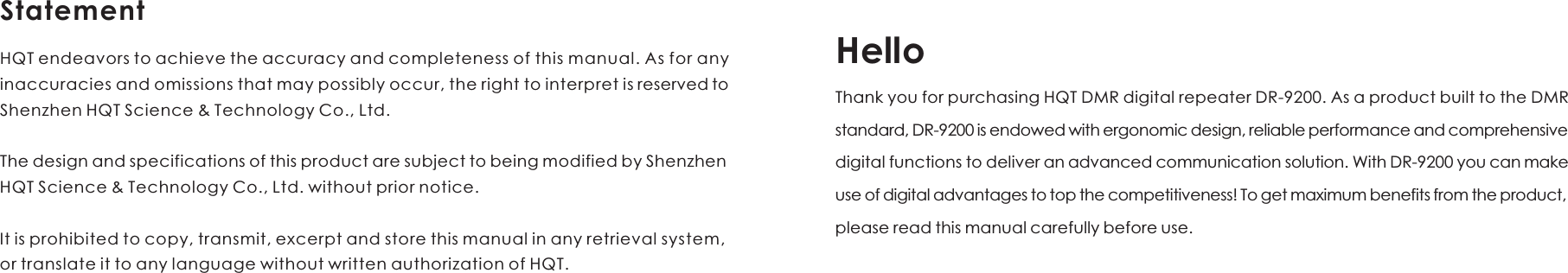 HelloThank you for purchasing HQT DMR digital repeater DR-9200. As a product built to the DMR standard, DR-9200 is endowed with ergonomic design, reliable performance and comprehensive digital functions to deliver an advanced communication solution. With DR-9200 you can make use of digital advantages to top the competitiveness! To get maximum benefits from the product, please read this manual carefully before use. HQT endeavors to achieve the accuracy and completeness of this manual. As for any inaccuracies and omissions that may possibly occur, the right to interpret is reserved to Shenzhen HQT Science &amp; Technology Co., Ltd.The design and specifications of this product are subject to being modified by Shenzhen HQT Science &amp; Technology Co., Ltd. without prior notice. It is prohibited to copy, transmit, excerpt and store this manual in any retrieval system, or translate it to any language without written authorization of HQT. Statement