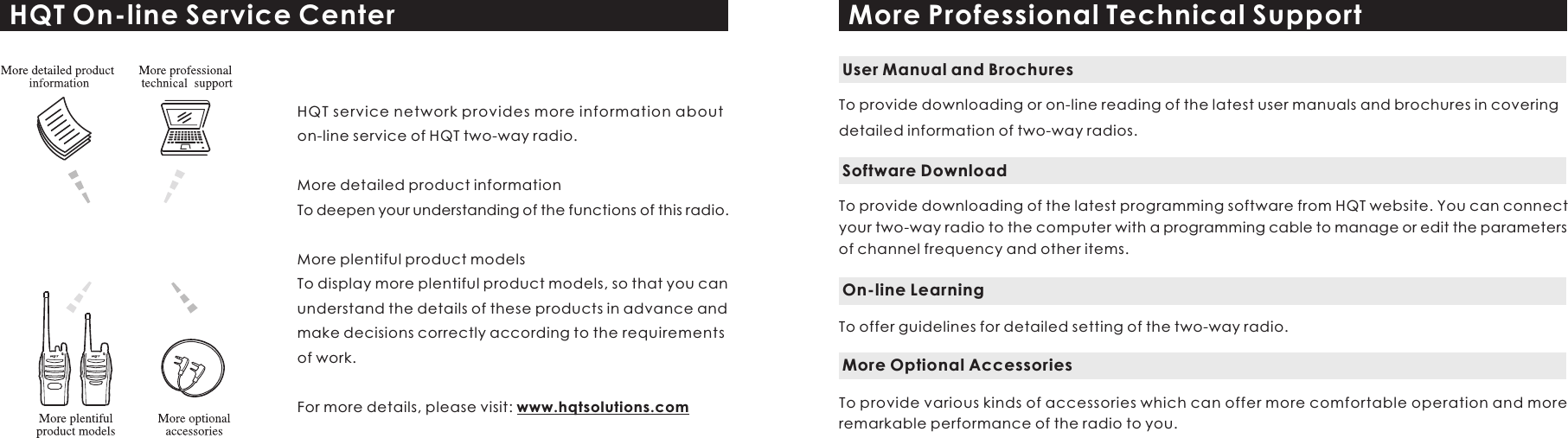 HQT On-line Service CenterHQT service network provides more information about on-line service of HQT two-way radio.More detailed product informationTo deepen your understanding of the functions of this radio.More plentiful product modelsTo display more plentiful product models, so that you can understand the details of these products in advance and make decisions correctly according to the requirements of work.For more details, please visit: www.hqtsolutions.comMore Professional Technical SupportTo provide downloading or on-line reading of the latest user manuals and brochures in covering detailed information of two-way radios.User Manual and BrochuresTo provide downloading of the latest programming software from HQT website. You can connect your two-way radio to the computer with a programming cable to manage or edit the parameters of channel frequency and other items. Software DownloadTo offer guidelines for detailed setting of the two-way radio.On-line LearningTo provide various kinds of accessories which can offer more comfortable operation and more remarkable performance of the radio to you.  More Optional Accessories