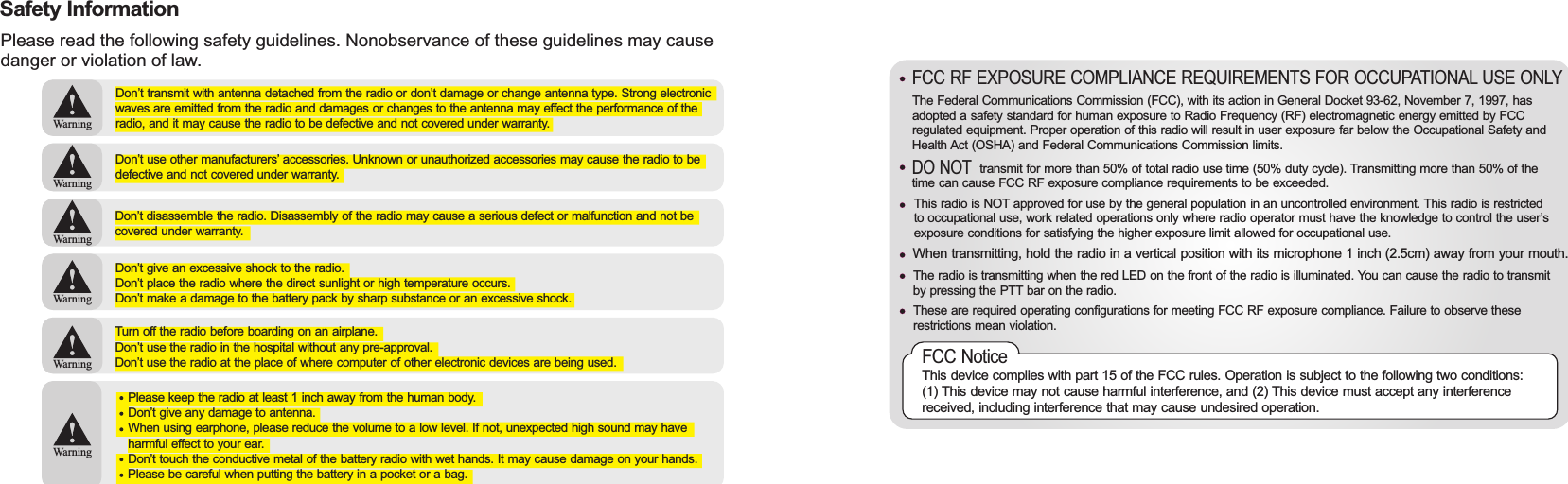 The Federal Communications Commission (FCC), with its action in General Docket 93-62, November 7, 1997, has adopted a safety standard for human exposure to Radio Frequency (RF) electromagnetic energy emitted by FCC regulated equipment. Proper operation of this radio will result in user exposure far below the Occupational Safety and Health Act (OSHA) and Federal Communications Commission limits.FCC RF EXPOSURE COMPLIANCE REQUIREMENTS FOR OCCUPATIONAL USE ONLY                   transmit for more than 50% of total radio use time (50% duty cycle). Transmitting more than 50% of the time can cause FCC RF exposure compliance requirements to be exceeded.This radio is NOT approved for use by the general population in an uncontrolled environment. This radio is restricted to occupational use, work related operations only where radio operator must have the knowledge to control the user’s exposure conditions for satisfying the higher exposure limit allowed for occupational use.When transmitting, hold the radio in a vertical position with its microphone 1 inch (2.5cm) away from your mouth.The radio is transmitting when the red LED on the front of the radio is illuminated. You can cause the radio to transmit by pressing the PTT bar on the radio.These are required operating configurations for meeting FCC RF exposure compliance. Failure to observe these restrictions mean violation.FCC NoticeThis device complies with part 15 of the FCC rules. Operation is subject to the following two conditions: (1) This device may not cause harmful interference, and (2) This device must accept any interference received, including interference that may cause undesired operation.DO NOT Safety InformationPlease read the following safety guidelines. Nonobservance of these guidelines may cause danger or violation of law.WarningWarningWarningWarningWarningWarningDon’t transmit with antenna detached from the radio or don’t damage or change antenna type. Strong electronic waves are emitted from the radio and damages or changes to the antenna may effect the performance of the radio, and it may cause the radio to be defective and not covered under warranty.Don’t use other manufacturers’ accessories. Unknown or unauthorized accessories may cause the radio to be defective and not covered under warranty.Don’t disassemble the radio. Disassembly of the radio may cause a serious defect or malfunction and not be covered under warranty.Don’t give an excessive shock to the radio.Don’t place the radio where the direct sunlight or high temperature occurs.Don’t make a damage to the battery pack by sharp substance or an excessive shock.Turn off the radio before boarding on an airplane.Don’t use the radio in the hospital without any pre-approval.Don’t use the radio at the place of where computer of other electronic devices are being used.Please keep the radio at least 1 inch away from the human body.Don’t give any damage to antenna.When using earphone, please reduce the volume to a low level. If not, unexpected high sound may have harmful effect to your ear.Don’t touch the conductive metal of the battery radio with wet hands. It may cause damage on your hands.Please be careful when putting the battery in a pocket or a bag.