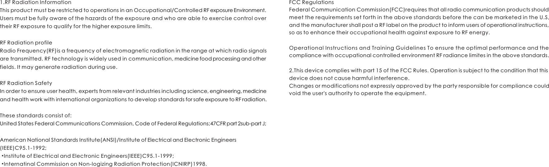 1.RF Radiation InformationThis product must be restricted to operations in an Occupational/Controlled RF exposure Environment.Users must be fully aware of the hazards of the exposure and who are able to exercise control over their RF exposure to qualify for the higher exposure limits.RF Radiation profileRadio Frequency(RF)is a frequency of electromagnetic radiation in the range at which radio signals are transmitted. RF technology is widely used in communication, medicine food processing and other fields. It may generate radiation during use.RF Radiation SafetyIn order to ensure user health, experts from relevant industries including science, engineering, medicine and health work with international organizations to develop standards for safe exposure to RF radiation.These standards consist of:United States Federal Communications Commission, Code of Federal Regulations;47CFR part 2sub-part J;American National Standards Institute(ANSI)/Institute of Electrical and Electronic Engineers(IEEE)C95.1-1992; •Institute of Electrical and Electronic Engineers(IEEE)C95.1-1999; •Internatinal Commission on Non-logizing Radiation Protection(ICNIRP)1998.FCC RegulationsFederal Communication Commission(FCC)requires that all radio communication products should meet the requirements set forth in the above standards before the can be marketed in the U.S, and the manufacturer shall post a RF label on the product to inform users of operational instructions, so as to enhance their occupational health against exposure to RF energy.Operational Instructions and Training Guidelines To ensure the optimal performance and the compliance with occupational controlled environment RF radiance limites in the above standards.2.This device complies with part 15 of the FCC Rules. Operation is subject to the condition that this device does not cause harmful interference.Changes or modifications not expressly approved by the party responsible for compliance could void the user&apos;s authority to operate the equipment.