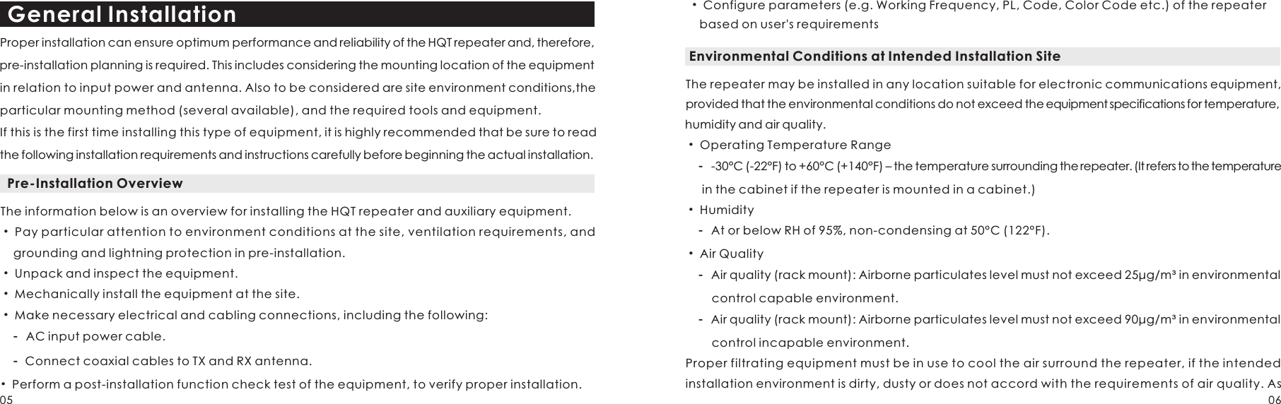 Proper installation can ensure optimum performance and reliability of the HQT repeater and, therefore, pre-installation planning is required. This includes considering the mounting location of the equipment in relation to input power and antenna. Also to be considered are site environment conditions,the particular mounting method (several available), and the required tools and equipment. If this is the first time installing this type of equipment, it is highly recommended that be sure to read the following installation requirements and instructions carefully before beginning the actual installation.General Installation Pre-Installation OverviewThe information below is an overview for installing the HQT repeater and auxiliary equipment. Pay particular attention to environment conditions at the site, ventilation requirements, and     grounding and lightning protection in pre-installation. Unpack and inspect the equipment. Mechanically install the equipment at the site.  Make necessary electrical and cabling connections, including the following:    -  AC input power cable.    -   Connect coaxial cables to TX and RX antenna. • • • • • Perform a post-installation function check test of the equipment, to verify proper installation.Environmental Conditions at Intended Installation SiteThe repeater may be installed in any location suitable for electronic communications equipment, provided that the environmental conditions do not exceed the equipment specifications for temperature, humidity and air quality. Operating Temperature Range-30°C (-22°F) to +60°C (+140°F) – the temperature surrounding the repeater. (It refers to the temperature      in the cabinet if the repeater is mounted in a cabinet.) Humidity At or below RH of 95%, non-condensing at 50°C (122°F).Air Quality Air quality (rack mount): Airborne particulates level must not exceed 25μg/m³ in environmental         control capable environment.Air quality (rack mount): Airborne particulates level must not exceed 90μg/m³ in environmental         control incapable environment.   •     -   •     -   •     -      -  Proper filtrating equipment must be in use to cool the air surround the repeater, if the intended installation environment is dirty, dusty or does not accord with the requirements of air quality. As  • Configure parameters (e.g. Working Frequency, PL, Code, Color Code etc.) of the repeater     based on user&apos;s requirements05 06