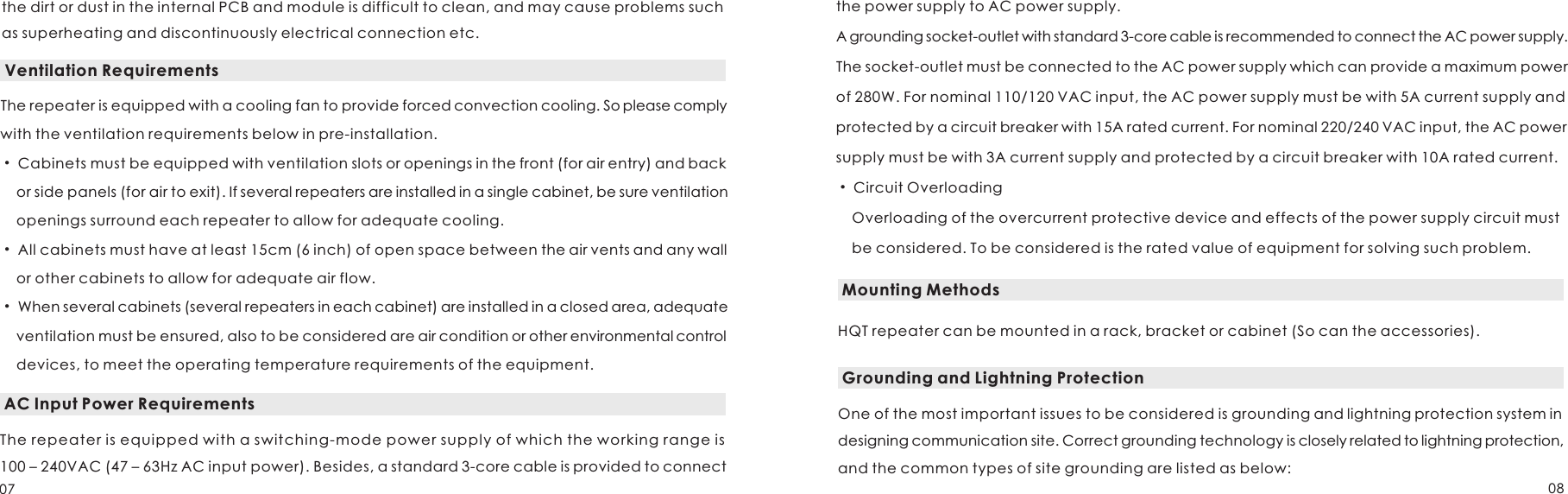 Ventilation RequirementsThe repeater is equipped with a cooling fan to provide forced convection cooling. So please comply with the ventilation requirements below in pre-installation. Cabinets must be equipped with ventilation slots or openings in the front (for air entry) and back     or side panels (for air to exit). If several repeaters are installed in a single cabinet, be sure ventilation openings surround each repeater to allow for adequate cooling.All cabinets must have at least 15cm (6 inch) of open space between the air vents and any wall or other cabinets to allow for adequate air flow.When several cabinets (several repeaters in each cabinet) are installed in a closed area, adequate ventilation must be ensured, also to be considered are air condition or other environmental control devices, to meet the operating temperature requirements of the equipment.  •      •      •         AC Input Power RequirementsThe repeater is equipped with a switching-mode power supply of which the working range is 100 – 240VAC (47 – 63Hz AC input power). Besides, a standard 3-core cable is provided to connect  the power supply to AC power supply.A grounding socket-outlet with standard 3-core cable is recommended to connect the AC power supply.The socket-outlet must be connected to the AC power supply which can provide a maximum power of 280W. For nominal 110/120 VAC input, the AC power supply must be with 5A current supply and protected by a circuit breaker with 15A rated current. For nominal 220/240 VAC input, the AC powersupply must be with 3A current supply and protected by a circuit breaker with 10A rated current. • Circuit Overloading    Overloading of the overcurrent protective device and effects of the power supply circuit must     be considered. To be considered is the rated value of equipment for solving such problem.Mounting MethodsHQT repeater can be mounted in a rack, bracket or cabinet (So can the accessories).Grounding and Lightning ProtectionOne of the most important issues to be considered is grounding and lightning protection system in designing communication site. Correct grounding technology is closely related to lightning protection, and the common types of site grounding are listed as below:the dirt or dust in the internal PCB and module is difficult to clean, and may cause problems such as superheating and discontinuously electrical connection etc.07 08