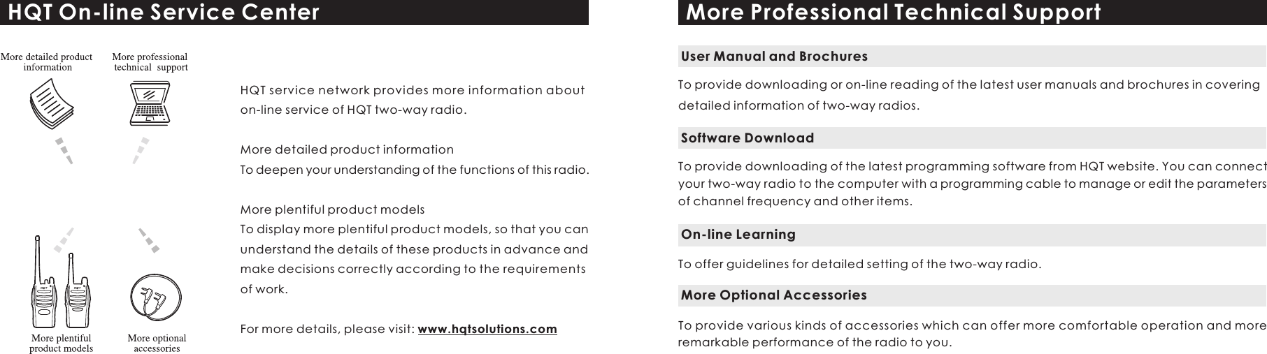 HQT On-line Service CenterHQT service network provides more information about on-line service of HQT two-way radio.More detailed product informationTo deepen your understanding of the functions of this radio.More plentiful product modelsTo display more plentiful product models, so that you can understand the details of these products in advance and make decisions correctly according to the requirements of work.For more details, please visit: www.hqtsolutions.comMore Professional Technical SupportTo provide downloading or on-line reading of the latest user manuals and brochures in covering detailed information of two-way radios.User Manual and BrochuresTo provide downloading of the latest programming software from HQT website. You can connect your two-way radio to the computer with a programming cable to manage or edit the parameters of channel frequency and other items. Software DownloadTo offer guidelines for detailed setting of the two-way radio.On-line LearningTo provide various kinds of accessories which can offer more comfortable operation and more remarkable performance of the radio to you.  More Optional Accessories