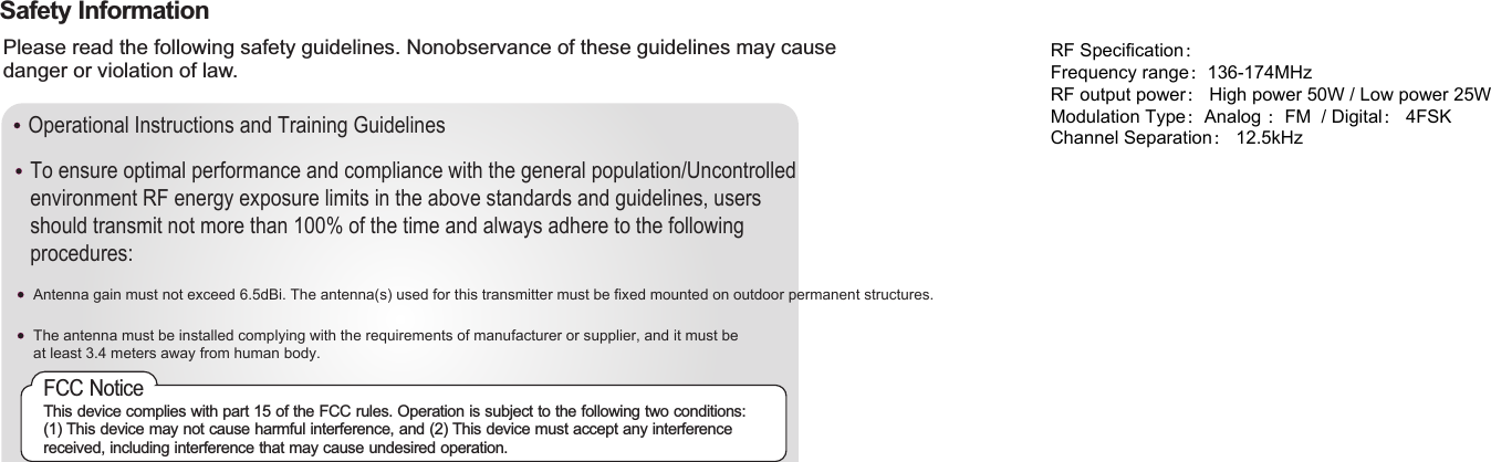 Operational Instructions and Training GuidelinesAntenna gain must not exceed 6.5dBi. The antenna(s) used for this transmitter must be fixed mounted on outdoor permanent structures.The antenna must be installed complying with the requirements of manufacturer or supplier, and it must be at least 3.4 meters away from human body.FCC NoticeThis device complies with part 15 of the FCC rules. Operation is subject to the following two conditions: (1) This device may not cause harmful interference, and (2) This device must accept any interference received, including interference that may cause undesired operation.Safety InformationPlease read the following safety guidelines. Nonobservance of these guidelines may cause danger or violation of law.To ensure optimal performance and compliance with the general population/Uncontrolledenvironment RF energy exposure limits in the above standards and guidelines, usersshould transmit not more than 100% of the time and always adhere to the followingprocedures:RF Specification：Frequency range：136-174MHzRF output power： High power 50W / Low power 25WModulation Type：Analog ：FM  / Digital： 4FSKChannel Separation： 12.5kHz