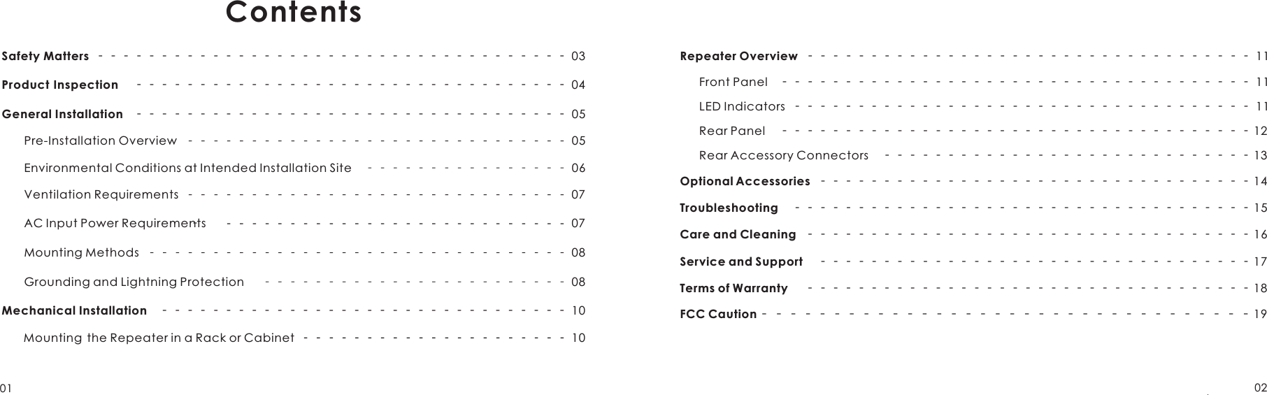 01 02ContentsSafety Matters  ‐‐‐‐‐‐‐‐‐‐‐‐‐‐‐‐‐‐‐‐‐‐‐‐‐‐‐‐‐‐‐‐‐‐‐‐‐ 03Product Inspection    ‐‐‐‐‐‐‐‐‐‐‐‐‐‐‐‐‐‐‐‐‐‐‐‐‐‐‐‐‐‐‐‐‐‐ 04General Installation    ‐‐‐‐‐‐‐‐‐‐‐‐‐‐‐‐‐‐‐‐‐‐‐‐‐‐‐‐‐‐‐‐‐‐ 05Pre-Installation Overview  05Environmental Conditions at Intended Installation Site    06Ventilation Requirements  07AC Input Power Requirements ‐07Mounting Methods  08Grounding and Lightning Protection     08Mechanical Installation     ‐‐‐‐‐‐‐‐‐‐‐‐‐‐‐‐‐‐‐‐‐‐‐‐‐‐‐‐‐‐‐‐ 10     Mounting  the Repeater in a Rack or Cabinet      10Repeater Overview  ‐‐‐‐‐‐‐‐‐‐‐‐‐‐‐‐‐‐‐‐‐‐‐‐‐‐‐‐‐‐‐‐‐‐‐ 11      Front Panel    ‐‐‐‐‐‐‐‐‐‐‐‐‐‐‐‐‐‐‐‐‐‐‐‐‐‐‐‐‐‐‐‐‐‐‐‐‐ 11      LED Indicators  ‐‐‐‐‐‐‐‐‐‐‐‐‐‐‐‐‐‐‐‐‐‐‐‐‐‐‐‐‐‐‐‐‐‐‐‐ 11      Rear Panel    ‐‐‐‐‐‐‐‐‐‐‐‐‐‐‐‐‐‐‐‐‐‐‐‐‐‐‐‐‐‐‐‐‐‐‐‐‐ 12      Rear Accessory Connectors    ‐‐‐‐‐‐‐‐‐‐‐‐‐‐‐‐‐‐‐‐‐‐‐‐‐‐‐‐‐ 13Optional Accessories  ‐‐‐‐‐‐‐‐‐‐‐‐‐‐‐‐‐‐‐‐‐‐‐‐‐‐‐‐‐‐‐‐‐‐ 14Troubleshooting    ‐‐‐‐‐‐‐‐‐‐‐‐‐‐‐‐‐‐‐‐‐‐‐‐‐‐‐‐‐‐‐‐‐‐‐‐ 15Care and Cleaning  ‐‐‐‐‐‐‐‐‐‐‐‐‐‐‐‐‐‐‐‐‐‐‐‐‐‐‐‐‐‐‐‐‐‐‐ 16Service and Support    ‐‐‐‐‐‐‐‐‐‐‐‐‐‐‐‐‐‐‐‐‐‐‐‐‐‐‐‐‐‐‐‐‐‐ 17Terms of Warranty     ‐‐‐‐‐‐‐‐‐‐‐‐‐‐‐‐‐‐‐‐‐‐‐‐‐‐‐‐‐‐‐‐‐‐‐ 18FCC Caution ‐‐‐‐‐‐‐‐‐‐‐‐‐‐‐‐‐‐‐‐‐‐‐‐‐‐‐‐‐‐‐‐‐‐ 19