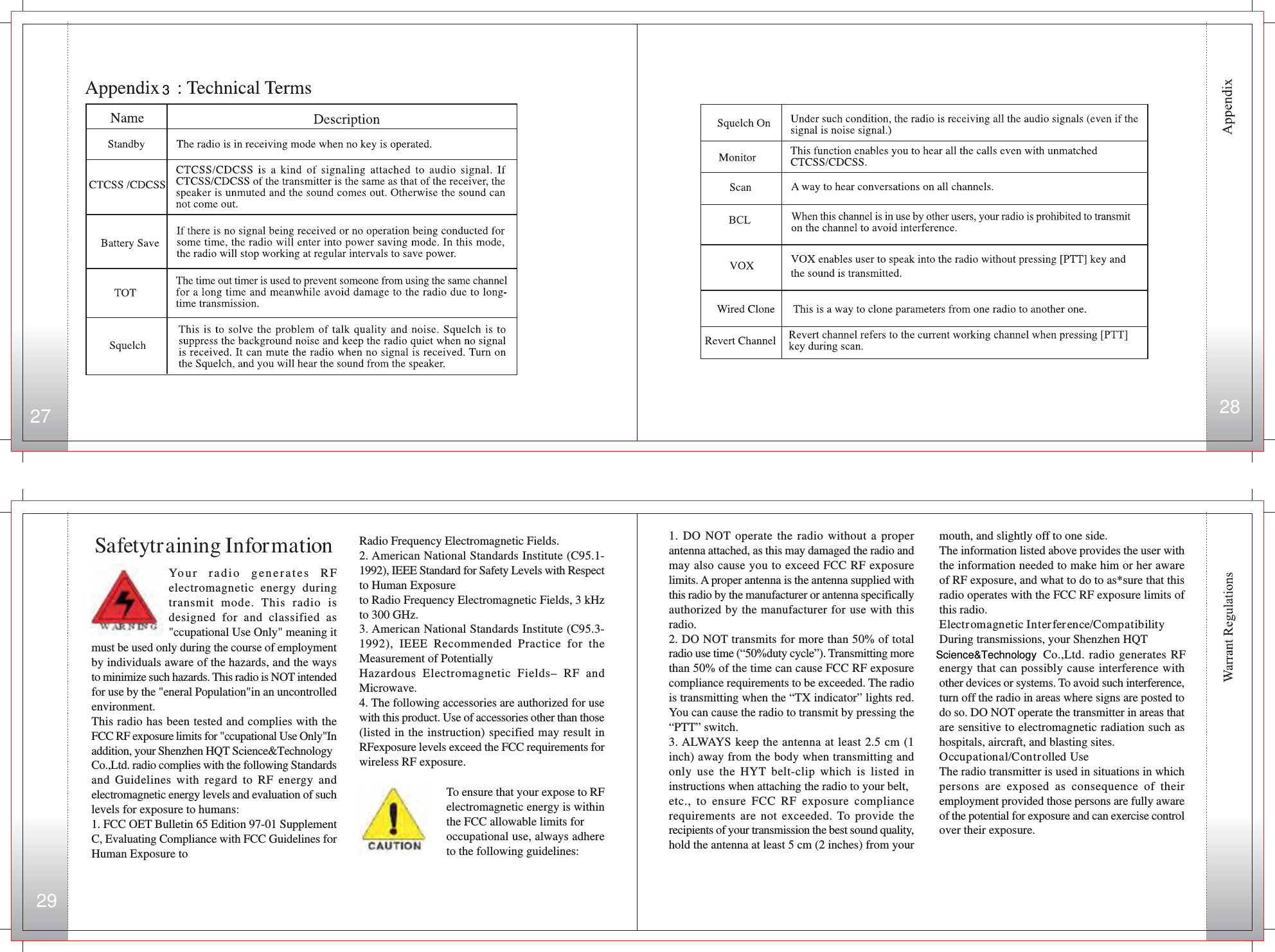 kHz to 300 GHz._ American National Standards Institute (C95.3-1992), IEEE Recommended Practice for the Measurement of Potentially Hazardous Electromagnetic Fields- RF and Microwave._ The following accessories are authorized for use with this product. Use of accessories other than those (listed in the instruction) specified may result in RF exposure levels exceed the FCC requirements for wireless RF exposure.Radio Frequency Electromagnetic Fields.2. American National Standards Institute (C95.1-1992), IEEE Standard for Safety Levels with Respectto Human Exposureto Radio Frequency Electromagnetic Fields, 3 kHzto 300 GHz.3. American National Standards Institute (C95.3-1992), IEEE Recommended Practice for theMeasurement of PotentiallyHazardous Electromagnetic Fields– RF andMicrowave.4. The following accessories are authorized for usewith this product. Use of accessories other than those(listed in the instruction) specified may result inRFexposure levels exceed the FCC requirements forwireless RF exposure.To ensure that your expose to RFelectromagnetic energy is withinthe FCC allowable limits foroccupational use, always adhereto the following guidelines:Your radio generates RFelectromagnetic energy duringtransmit mode. This radio isdesigned for and classified as&quot;ccupational Use Only&quot; meaning itSafetytraining Informationmust be used only during the course of employmentby individuals aware of the hazards, and the waysto minimize such hazards. This radio is NOT intendedfor use by the &quot;eneral Population&quot;in an uncontrolledenvironment.This radio has been tested and complies with theFCC RF exposure limits for &quot;ccupational Use Only&quot;Inaddition, your Shenzhen HQT Science&amp;TechnologyCo.,Ltd. radio complies with the following Standardsand Guidelines with regard to RF energy andelectromagnetic energy levels and evaluation of suchlevels for exposure to humans:1. FCC OET Bulletin 65 Edition 97-01 SupplementC, Evaluating Compliance with FCC Guidelines forHuman Exposure tomouth, and slightly off to one side.The information listed above provides the user withthe information needed to make him or her awareof RF exposure, and what to do to as*sure that thisradio operates with the FCC RF exposure limits ofthis radio.Electromagnetic Interference/CompatibilityDuring transmissions, your Shenzhen HQT   Co.,Ltd. radio generates RFenergy that can possibly cause interference withother devices or systems. To avoid such interference,turn off the radio in areas where signs are posted todo so. DO NOT operate the transmitter in areas thatare sensitive to electromagnetic radiation such ashospitals, aircraft, and blasting sites.Occupational/Controlled UseThe radio transmitter is used in situations in whichpersons are exposed as consequence of theiremployment provided those persons are fully awareof the potential for exposure and can exercise controlover their exposure.1. DO NOT operate the radio without a properantenna attached, as this may damaged the radio andmay also cause you to exceed FCC RF exposurelimits. A proper antenna is the antenna supplied withthis radio by the manufacturer or antenna specificallyauthorized by the manufacturer for use with thisradio.2. DO NOT transmits for more than 50% of totalradio use time (“50%duty cycle”). Transmitting morethan 50% of the time can cause FCC RF exposurecompliance requirements to be exceeded. The radiois transmitting when the “TX indicator” lights red.You can cause the radio to transmit by pressing the“PTT” switch.3. ALWAYS keep the antenna at least 2.5 cm (1inch) away from the body when transmitting andonly use the HYT belt-clip which is listed ininstructions when attaching the radio to your belt,etc., to ensure FCC RF exposure compliancerequirements are not exceeded. To provide therecipients of your transmission the best sound quality,hold the antenna at least 5 cm (2 inches) from yourScience&amp;Technology27 28293