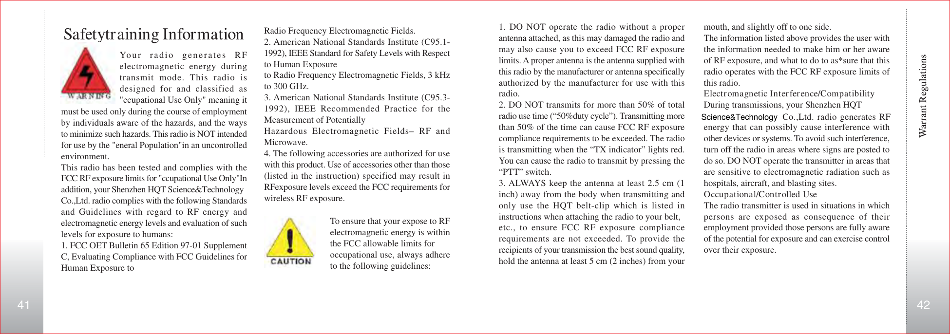 kHz to 300 GHz._ American National Standards Institute (C95.3-1992), IEEE Recommended Practice for the Measurement of Potentially Hazardous Electromagnetic Fields- RF and Microwave._ The following accessories are authorized for use with this product. Use of accessories other than those (listed in the instruction) specified may result in RF exposure levels exceed the FCC requirements for wireless RF exposure.Radio Frequency Electromagnetic Fields.2. American National Standards Institute (C95.1-1992), IEEE Standard for Safety Levels with Respectto Human Exposureto Radio Frequency Electromagnetic Fields, 3 kHzto 300 GHz.3. American National Standards Institute (C95.3-1992), IEEE Recommended Practice for theMeasurement of PotentiallyHazardous Electromagnetic Fields– RF andMicrowave.4. The following accessories are authorized for usewith this product. Use of accessories other than those(listed in the instruction) specified may result inRFexposure levels exceed the FCC requirements forwireless RF exposure.To ensure that your expose to RFelectromagnetic energy is withinthe FCC allowable limits foroccupational use, always adhereto the following guidelines:Your radio generates RFelectromagnetic energy duringtransmit mode. This radio isdesigned for and classified as&quot;ccupational Use Only&quot; meaning itSafetytraining Informationmust be used only during the course of employmentby individuals aware of the hazards, and the waysto minimize such hazards. This radio is NOT intendedfor use by the &quot;eneral Population&quot;in an uncontrolledenvironment.This radio has been tested and complies with theFCC RF exposure limits for &quot;ccupational Use Only&quot;Inaddition, your Shenzhen HQT Science&amp;TechnologyCo.,Ltd. radio complies with the following Standardsand Guidelines with regard to RF energy andelectromagnetic energy levels and evaluation of suchlevels for exposure to humans:1. FCC OET Bulletin 65 Edition 97-01 SupplementC, Evaluating Compliance with FCC Guidelines forHuman Exposure tomouth, and slightly off to one side.The information listed above provides the user withthe information needed to make him or her awareof RF exposure, and what to do to as*sure that thisradio operates with the FCC RF exposure limits ofthis radio.Electromagnetic Interference/CompatibilityDuring transmissions, your Shenzhen HQT   Co.,Ltd. radio generates RFenergy that can possibly cause interference withother devices or systems. To avoid such interference,turn off the radio in areas where signs are posted todo so. DO NOT operate the transmitter in areas thatare sensitive to electromagnetic radiation such ashospitals, aircraft, and blasting sites.Occupational/Controlled UseThe radio transmitter is used in situations in whichpersons are exposed as consequence of theiremployment provided those persons are fully awareof the potential for exposure and can exercise controlover their exposure.1. DO NOT operate the radio without a properantenna attached, as this may damaged the radio andmay also cause you to exceed FCC RF exposurelimits. A proper antenna is the antenna supplied withthis radio by the manufacturer or antenna specificallyauthorized by the manufacturer for use with thisradio.2. DO NOT transmits for more than 50% of totalradio use time (“50%duty cycle”). Transmitting morethan 50% of the time can cause FCC RF exposurecompliance requirements to be exceeded. The radiois transmitting when the “TX indicator” lights red.You can cause the radio to transmit by pressing the“PTT” switch.3. ALWAYS keep the antenna at least 2.5 cm (1inch) away from the body when transmitting andonly use the HQT belt-clip which is listed ininstructions when attaching the radio to your belt,etc., to ensure FCC RF exposure compliancerequirements are not exceeded. To provide therecipients of your transmission the best sound quality,hold the antenna at least 5 cm (2 inches) from yourScience&amp;Technology41 42