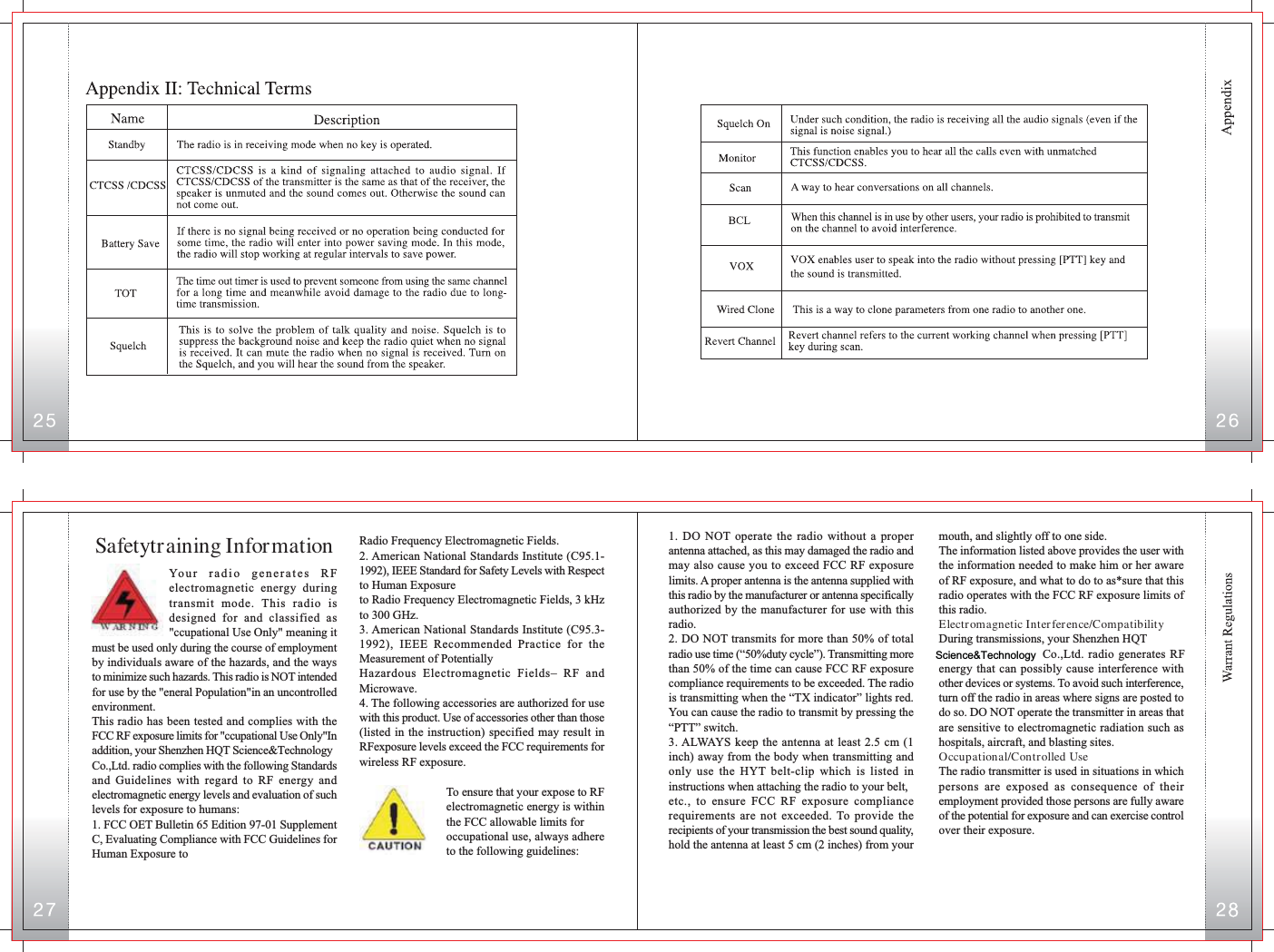 Radio Frequency Electromagnetic Fields.2. American National Standards Institute (C95.1-1992), IEEE Standard for Safety Levels with Respectto Human Exposureto Radio Frequency Electromagnetic Fields, 3 kHzto 300 GHz.3. American National Standards Institute (C95.3-1992), IEEE Recommended Practice for theMeasurement of PotentiallyHazardous Electromagnetic Fields– RF andMicrowave.4. The following accessories are authorized for usewith this product. Use of accessories other than those(listed in the instruction) specified may result inRFexposure levels exceed the FCC requirements forwireless RF exposure.To ensure that your expose to RFelectromagnetic energy is withinthe FCC allowable limits foroccupational use, always adhereto the following guidelines:Your radio generates RFelectromagnetic energy duringtransmit mode. This radio isdesigned for and classified as&quot;ccupational Use Only&quot; meaning itSafetytraining Informationmust be used only during the course of employmentby individuals aware of the hazards, and the waysto minimize such hazards. This radio is NOT intendedfor use by the &quot;eneral Population&quot;in an uncontrolledenvironment.This radio has been tested and complies with theFCC RF exposure limits for &quot;ccupational Use Only&quot;Inaddition, your Shenzhen HQT Science&amp;TechnologyCo.,Ltd. radio complies with the following Standardsand Guidelines with regard to RF energy andelectromagnetic energy levels and evaluation of suchlevels for exposure to humans:1. FCC OET Bulletin 65 Edition 97-01 SupplementC, Evaluating Compliance with FCC Guidelines forHuman Exposure tomouth, and slightly off to one side.The information listed above provides the user withthe information needed to make him or her awareof RF exposure, and what to do to as*sure that thisradio operates with the FCC RF exposure limits ofthis radio.Electromagnetic Interference/CompatibilityDuring transmissions, your Shenzhen HQT   Co.,Ltd. radio generates RFenergy that can possibly cause interference withother devices or systems. To avoid such interference,turn off the radio in areas where signs are posted todo so. DO NOT operate the transmitter in areas thatare sensitive to electromagnetic radiation such ashospitals, aircraft, and blasting sites.Occupational/Controlled UseThe radio transmitter is used in situations in whichpersons are exposed as consequence of theiremployment provided those persons are fully awareof the potential for exposure and can exercise controlover their exposure.1. DO NOT operate the radio without a properantenna attached, as this may damaged the radio andmay also cause you to exceed FCC RF exposurelimits. A proper antenna is the antenna supplied withthis radio by the manufacturer or antenna specificallyauthorized by the manufacturer for use with thisradio.2. DO NOT transmits for more than 50% of totalradio use time (“50%duty cycle”). Transmitting morethan 50% of the time can cause FCC RF exposurecompliance requirements to be exceeded. The radiois transmitting when the “TX indicator” lights red.You can cause the radio to transmit by pressing the“PTT” switch.3. ALWAYS keep the antenna at least 2.5 cm (1inch) away from the body when transmitting andonly use the HYT belt-clip which is listed ininstructions when attaching the radio to your belt,etc., to ensure FCC RF exposure compliancerequirements are not exceeded. To provide therecipients of your transmission the best sound quality,hold the antenna at least 5 cm (2 inches) from yourScience&amp;Technology