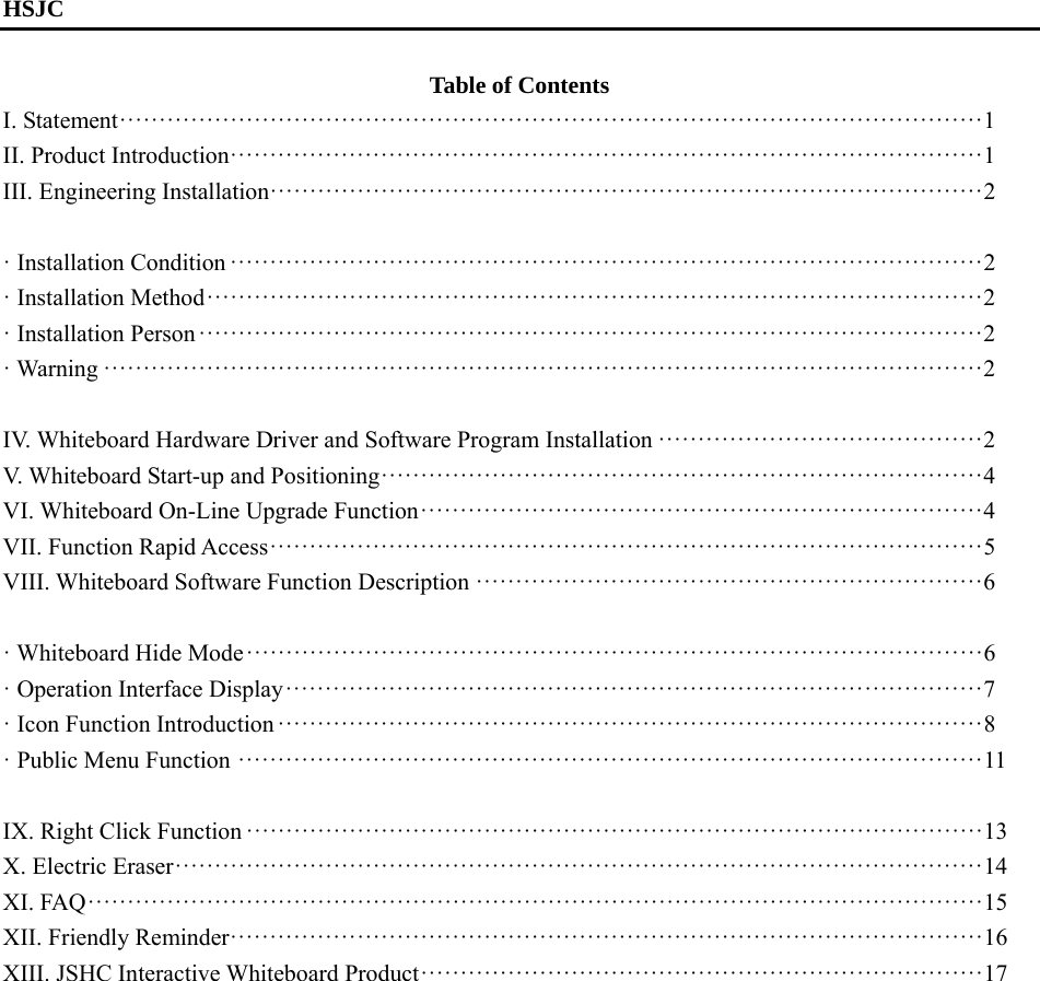   HSJC  Table of Contents I. Statement ············································································································· 1 II. Product Introduction ······························································································· 1 III. Engineering Installation ·························································································· 2  · Installation Condition ······························································································· 2 · Installation Method ·································································································· 2 · Installation Person ··································································································· 2 · Warning ··············································································································· 2  IV. Whiteboard Hardware Driver and Software Program Installation ········································· 2 V. Whiteboard Start-up and Positioning ············································································ 4 VI. Whiteboard On-Line Upgrade Function ······································································· 4 VII. Function Rapid Access ·························································································· 5 VIII. Whiteboard Software Function Description ································································ 6  · Whiteboard Hide Mode ····························································································· 6 · Operation Interface Display ························································································ 7 · Icon Function Introduction ························································································· 8 · Public Menu Function ······························································································ 11  IX. Right Click Function ····························································································· 13 X. Electric Eraser ······································································································ 14 XI. FAQ ················································································································· 15 XII. Friendly Reminder ······························································································· 16 XIII. JSHC Interactive Whiteboard Product ······································································· 17     