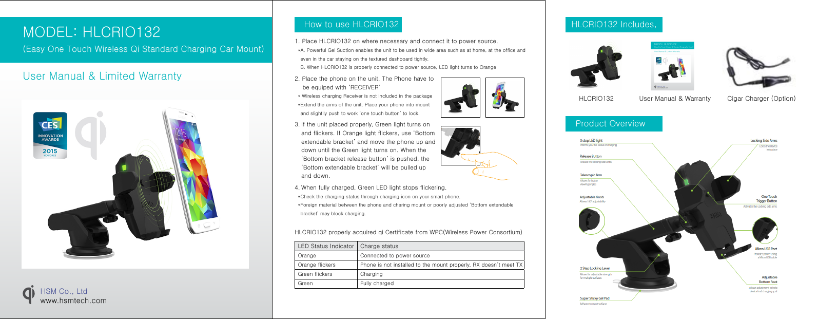 MODEL: HLCRIO132 (Easy One Touch Wireless Qi Standard Charging Car Mount)User Manual &amp; Limited WarrantyHSM Co., Ltdwww.hsmtech.comHLCRIO132 Includes, Product OverviewHLCRIO132 User Manual &amp; Warranty Cigar Charger (Option)How to use HLCRIO1321. Place HLCRIO132 on where necessary and connect it to power source.  *  A. Powerful Gel Suction enables the unit to be used in wide area such as at home, at the office and even in the car staying on the textured dashboard tightly. B. When HLCRIO132 is properly connected to power source, LED light turns to Orange2. Place the phone on the unit. The Phone have to     be equiped with ‘RECEIVER’     * Wireless charging Receiver is not included in the package  *  Extend the arms of the unit. Place your phone into mount and slightlly push to work ‘one touch button’ to lock. 3.  If the unit placed properly, Green light turns on and flickers. If Orange light flickers, use ‘Bottom extendable bracket’ and move the phone up and down until the Green light turns on. When the ‘Bottom bracket release button’ is pushed, the ‘Bottom extendable bracket’ will be pulled up and down.  4.  When fully charged, Green LED light stops flickering.   *  Check the charging status through charging icon on your smart phone.  *  Foreign material between the phone and charing mount or poorly adjusted ‘Bottom extendable bracket’ may block charging.LED Status Indicator Charge statusOrange Connected to power sourceOrange flickers Phone is not installed to the mount properly, RX doesn’t meet TXGreen flickers ChargingGreen Fully chargedHLCRIO132 properly acquired qi Certificate from WPC(Wireless Power Consortium) MODEL: EWC-3000 (Easy Flex One Touch Wireless Charging Mount)