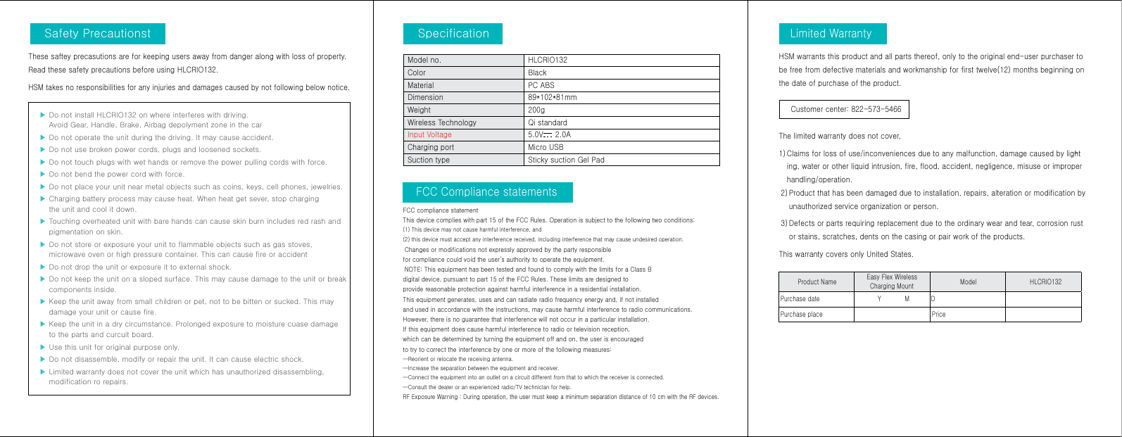 구 성 품Safety PrecautionstLimited WarrantySpecificationThese saftey precasutions are for keeping users away from danger along with loss of property. Read these safety precautions before using HLCRIO132.HSM takes no responsibilities for any injuries and damages caused by not following below notice. ▶  Do not install HLCRIO132 on where interferes with driving. Avoid Gear, Handle, Brake, Airbag depolyment zone in the car  ▶  Do not operate the unit during the driving. It may cause accident. ▶  Do not use broken power cords, plugs and loosened sockets.▶  Do not touch plugs with wet hands or remove the power pulling cords with force. ▶  Do not bend the power cord with force.▶  Do not place your unit near metal objects such as coins, keys, cell phones, jewelries.▶  Charging battery process may cause heat. When heat get sever, stop charging the unit and cool it down.▶  Touching overheated unit with bare hands can cause skin burn includes red rash and pigmentation on skin.▶  Do not store or exposure your unit to flammable objects such as gas stoves, microwave oven or high pressure container. This can cause fire or accident▶  Do not drop the unit or exposure it to external shock.▶  Do not keep the unit on a sloped surface. This may cause damage to the unit or break components inside.▶  Keep the unit away from small children or pet, not to be bitten or sucked. This may damage your unit or cause fire.▶  Keep the unit in a dry circumstance. Prolonged exposure to moisture cuase damage to the parts and curcuit board. ▶  Use this unit for original purpose only.▶  Do not disassemble, modify or repair the unit. It can cause electric shock.▶  Limited warranty does not cover the unit which has unauthorized disassembling, modification ro repairs.HSM warrants this product and all parts thereof, only to the original end-user purchaser to be free from defective materials and workmanship for first twelve(12) months beginning on the date of purchase of the product.     Customer center: 822-573-5466 The limited warranty does not cover,1)  Claims for loss of use/inconveniences due to any malfunction, damage caused by light-ing, water or other liquid intrusion, fire, flood, accident, negligence, misuse or improper handling/operation. 2)  Product that has been damaged due to installation, repairs, alteration or modification by unauthorized service organization or person.  3)  Defects or parts requiring replacement due to the ordinary wear and tear, corrosion rust or stains, scratches, dents on the casing or pair work of the products. This warranty covers only United States. FCC Compliance statements FCC compliance statementThis device complies with part 15 of the FCC Rules. Operation is subject to the following two conditions: (1) This device may not cause harmful interference, and (2) this device must accept any interference received, including interference that may cause undesired operation. Changes or modifications not expressly approved by the party responsible for compliance could void the user’s authority to operate the equipment. NOTE: This equipment has been tested and found to comply with the limits for a Class B digital device, pursuant to part 15 of the FCC Rules. These limits are designed to provide reasonable protection against harmful interference in a residential installation.This equipment generates, uses and can radiate radio frequency energy and, if not installedand used in accordance with the instructions, may cause harmful interference to radio communications. However, there is no guarantee that interference will not occur in a particular installation. If this equipment does cause harmful interference to radio or television reception, which can be determined by turning the equipment off and on, the user is encouragedto try to correct the interference by one or more of the following measures:—Reorient or relocate the receiving antenna.—Increase the separation between the equipment and receiver.—Connect the equipment into an outlet on a circuit different from that to which the receiver is connected.—Consult the dealer or an experienced radio/TV technician for help.RF Exposure Warning : During operation, the user must keep a minimum separation distance of 10 cm with the RF devices.Product Name  Easy Flex Wireless Charging Mount  Model  HLCRIO132Purchase date             Y            M           DPurchase place  PriceModel no.  HLCRIO132Color Black Material PC ABSDimension 89*102*81mmWeight  200gWireless Technology Qi standardInput Voltage 5.0V     2.0ACharging port Micro USB Suction type Sticky suction Gel Pad 