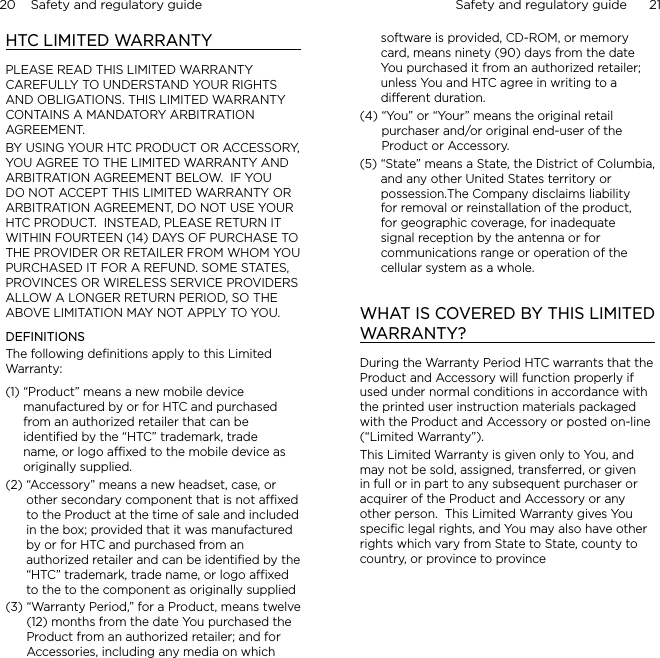20    Safety and regulatory guide Safety and regulatory guide      21    HTC LIMITED WARRANTYPLEASE READ THIS LIMITED WARRANTY CAREFULLY TO UNDERSTAND YOUR RIGHTS AND OBLIGATIONS. THIS LIMITED WARRANTY CONTAINS A MANDATORY ARBITRATION AGREEMENT.BY USING YOUR HTC PRODUCT OR ACCESSORY, YOU AGREE TO THE LIMITED WARRANTY AND ARBITRATION AGREEMENT BELOW.  IF YOU DO NOT ACCEPT THIS LIMITED WARRANTY OR ARBITRATION AGREEMENT, DO NOT USE YOUR HTC PRODUCT.  INSTEAD, PLEASE RETURN IT WITHIN FOURTEEN (14) DAYS OF PURCHASE TO THE PROVIDER OR RETAILER FROM WHOM YOU PURCHASED IT FOR A REFUND. SOME STATES, PROVINCES OR WIRELESS SERVICE PROVIDERS ALLOW A LONGER RETURN PERIOD, SO THE ABOVE LIMITATION MAY NOT APPLY TO YOU.DEFINITIONSThe following deﬁnitions apply to this Limited Warranty:(1)  “Product” means a new mobile device manufactured by or for HTC and purchased from an authorized retailer that can be identified by the “HTC” trademark, trade name, or logo affixed to the mobile device as originally supplied.(2)  “Accessory” means a new headset, case, or other secondary component that is not affixed to the Product at the time of sale and included in the box; provided that it was manufactured by or for HTC and purchased from an authorized retailer and can be identified by the “HTC” trademark, trade name, or logo affixed to the to the component as originally supplied(3)  “Warranty Period,” for a Product, means twelve (12) months from the date You purchased the Product from an authorized retailer; and for Accessories, including any media on which software is provided, CD-ROM, or memory card, means ninety (90) days from the date You purchased it from an authorized retailer; unless You and HTC agree in writing to a different duration.(4)  “You” or “Your” means the original retail purchaser and/or original end-user of the Product or Accessory.(5)  “State” means a State, the District of Columbia, and any other United States territory or possession.The Company disclaims liability for removal or reinstallation of the product, for geographic coverage, for inadequate signal reception by the antenna or for communications range or operation of the cellular system as a whole.WHAT IS COVERED BY THIS LIMITED WARRANTY?During the Warranty Period HTC warrants that the Product and Accessory will function properly if used under normal conditions in accordance with the printed user instruction materials packaged with the Product and Accessory or posted on-line (“Limited Warranty”).This Limited Warranty is given only to You, and may not be sold, assigned, transferred, or given in full or in part to any subsequent purchaser or acquirer of the Product and Accessory or any other person.  This Limited Warranty gives You speciﬁc legal rights, and You may also have other rights which vary from State to State, county to country, or province to province