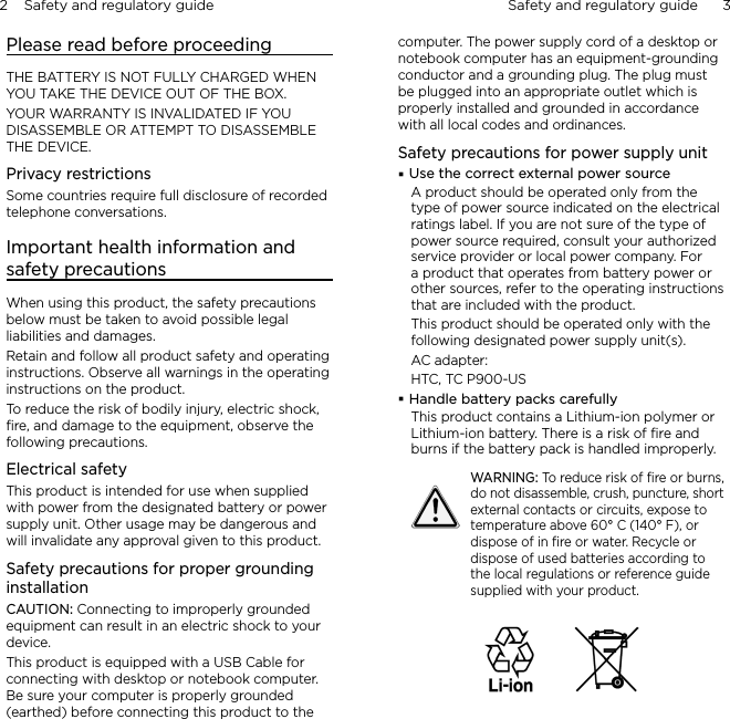 2    Safety and regulatory guide Safety and regulatory guide      3    Please read before proceedingTHE BATTERY IS NOT FULLY CHARGED WHEN YOU TAKE THE DEVICE OUT OF THE BOX.YOUR WARRANTY IS INVALIDATED IF YOU DISASSEMBLE OR ATTEMPT TO DISASSEMBLE THE DEVICE.Privacy restrictionsSome countries require full disclosure of recorded telephone conversations.Important health information and safety precautionsWhen using this product, the safety precautions below must be taken to avoid possible legal liabilities and damages.Retain and follow all product safety and operating instructions. Observe all warnings in the operating instructions on the product.To reduce the risk of bodily injury, electric shock, ﬁre, and damage to the equipment, observe the following precautions.Electrical safetyThis product is intended for use when supplied with power from the designated battery or power supply unit. Other usage may be dangerous and will invalidate any approval given to this product.Safety precautions for proper grounding installationCAUTION: Connecting to improperly grounded equipment can result in an electric shock to your device.This product is equipped with a USB Cable for connecting with desktop or notebook computer. Be sure your computer is properly grounded (earthed) before connecting this product to the computer. The power supply cord of a desktop or notebook computer has an equipment-grounding conductor and a grounding plug. The plug must be plugged into an appropriate outlet which is properly installed and grounded in accordance with all local codes and ordinances.Safety precautions for power supply unitUse the correct external power sourceA product should be operated only from the type of power source indicated on the electrical ratings label. If you are not sure of the type of power source required, consult your authorized service provider or local power company. For a product that operates from battery power or other sources, refer to the operating instructions that are included with the product.This product should be operated only with the following designated power supply unit(s).AC adapter:HTC, TC P900-USHandle battery packs carefullyThis product contains a Lithium-ion polymer or Lithium-ion battery. There is a risk of ﬁre and burns if the battery pack is handled improperly.WARNING: To reduce risk of ﬁre or burns, do not disassemble, crush, puncture, short external contacts or circuits, expose to temperature above 60° C (140° F), or dispose of in ﬁre or water. Recycle or dispose of used batteries according to the local regulations or reference guide supplied with your product.