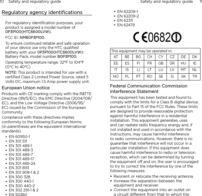 10    Safety and regulatory guide Safety and regulatory guide      11    Regulatory agency identiﬁcationsFor regulatory identiﬁcation purposes, your product is assigned a model number of 0P3P100(HTC6600LVW).FCC ID: NM80P3P100.To ensure continued reliable and safe operation of your device use only the HTC qualiﬁed battery with your 0P3P100(HTC6600LVW): Battery Pack, model number B0P3P100.Operating temperature range: 32°F to 104°F (0°C to 40°C)NOTE: This product is intended for use with a certiﬁed Class 2 Limited Power Source, rated 5 Volts DC, maximum 1.5 Amp power supply unit.European Union noticeProducts with CE marking comply with the R&amp;TTE Directive (99/5/EC), the EMC Directive (2004/108/EC), and the Low Voltage Directive (2006/95/EC) issued by the Commission of the European Community. Compliance with these directives implies conformity to the following European Norms (in parentheses are the equivalent international standards).EN 60950-1EN 301 511EN 301 489-1EN 301 489-3EN 301 489-7EN 301 489-17EN 301 489-24EN 301 893 EN 301 908-1 &amp; 2EN 300 328EN 300 440-1EN 300 440-2EN 302 291-1 &amp; 2EN 50360EN 62209-1EN 62209-2EN 62311EN 62479      This equipment may be operated in:AT BE BG CH CY CZ DE DKEE ES FI FR GB GR HU IEIT IS LI LT LU LV MT NLNO PL PT RO SE SI SK TRFederal Communication Commission Interference StatementThis equipment has been tested and found to comply with the limits for a Class B digital device, pursuant to Part 15 of the FCC Rules. These limits are designed to provide reasonable protection against harmful interference in a residential installation. This equipment generates, uses and can radiate radio frequency energy and, if not installed and used in accordance with the instructions, may cause harmful interference to radio communications. However, there is no guarantee that interference will not occur in a particular installation. If this equipment does cause harmful interference to radio or television reception, which can be determined by turning the equipment o and on, the user is encouraged to try to correct the interference by one of the following measures:Reorient or relocate the receiving antenna. Increase the separation between the equipment and receiver.Connect the equipment into an outlet on a circuit dierent from that to which the 
