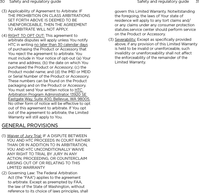 30    Safety and regulatory guide Safety and regulatory guide      31    (3)  Applicability of Agreement to Arbitrate: IF THE PROHIBITION ON CLASS ARBITRATIONS SET FORTH ABOVE IS DEEMED TO BE UNENFORCEABLE, THEN THE AGREEMENT TO ARBITRATE WILL NOT APPLY.(4)  RIGHT TO OPT OUT: This agreement to arbitrate disputes will apply unless You notify HTC in writing no later than 30 calendar days of purchasing the Product or Accessory that You reject the agreement to arbitrate. You must include in Your notice of opt-out (a) Your name and address; (b) the date on which You purchased the Product or Accessory; (c) the Product model name; and (d) the IMEI or MEID or Serial Number of the Product or Accessory.  These numbers can be found on the Product packaging and on the Product or Accessory.  You must send Your written notice to HTC Arbitration Program Administrator, 13920 SE Eastgate Way, Suite 400, Bellevue, WA 98005. No other form of notice will be effective to opt out of this agreement to arbitrate. If You opt out of the agreement to arbitrate, the Limited Warranty will still apply to You.GENERAL PROVISIONS(1)  Waiver of Jury Trial: IF A DISPUTE BETWEEN YOU AND HTC PROCEEDS IN COURT RATHER THAN OR IN ADDITION TO IN ARBITRATION, YOU AND HTC UNCONDITIONALLY WAIVE ANY RIGHT TO TRIAL BY JURY IN ANY ACTION, PROCEEDING, OR COUNTERCLAIM ARISING OUT OF OR RELATING TO THIS LIMITED WARRANTY  (2)  Governing Law: The Federal Arbitration Act (the “FAA”) applies to the agreement to arbitrate. Except as preempted by FAA, the law of the State of Washington, without reference to its choice of laws principles, shall govern this Limited Warranty. Notwitstanding the foregoing, the laws of Your state of residence will apply to any tort claims and/or any claims under any consumer protection statutes.service center should perform service on the Product or Accessory. (3)  Severability: Except as specifically provided above, if any provision of this Limited Warranty is held to be invalid or unenforceable, such invalidity or unenforceability shall not affect the enforceability of the remainder of the Limited Warranty.