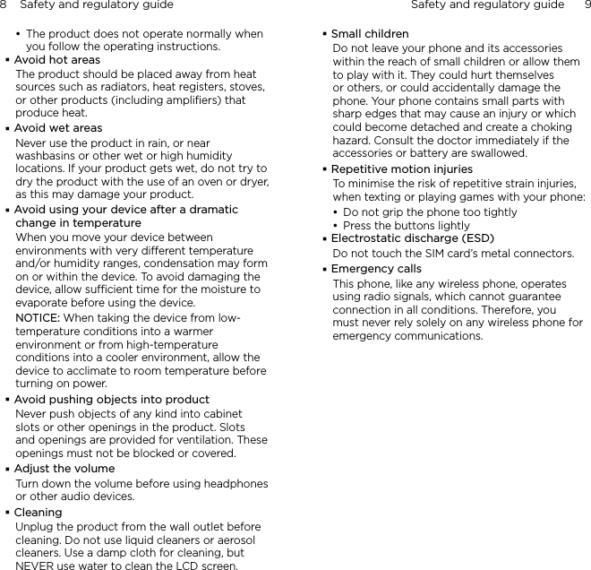 8    Safety and regulatory guide Safety and regulatory guide      9    The product does not operate normally when you follow the operating instructions.Avoid hot areasThe product should be placed away from heat sources such as radiators, heat registers, stoves, or other products (including ampliﬁers) that produce heat.Avoid wet areasNever use the product in rain, or near washbasins or other wet or high humidity locations. If your product gets wet, do not try to dry the product with the use of an oven or dryer, as this may damage your product.Avoid using your device after a dramatic change in temperatureWhen you move your device between environments with very dierent temperature and/or humidity ranges, condensation may form on or within the device. To avoid damaging the device, allow sucient time for the moisture to evaporate before using the device.NOTICE: When taking the device from low-temperature conditions into a warmer environment or from high-temperature conditions into a cooler environment, allow the device to acclimate to room temperature before turning on power.Avoid pushing objects into productNever push objects of any kind into cabinet slots or other openings in the product. Slots and openings are provided for ventilation. These openings must not be blocked or covered.Adjust the volumeTurn down the volume before using headphones or other audio devices.CleaningUnplug the product from the wall outlet before cleaning. Do not use liquid cleaners or aerosol cleaners. Use a damp cloth for cleaning, but NEVER use water to clean the LCD screen. Small childrenDo not leave your phone and its accessories within the reach of small children or allow them to play with it. They could hurt themselves or others, or could accidentally damage the phone. Your phone contains small parts with sharp edges that may cause an injury or which could become detached and create a choking hazard. Consult the doctor immediately if the accessories or battery are swallowed.Repetitive motion injuriesTo minimise the risk of repetitive strain injuries, when texting or playing games with your phone:Do not grip the phone too tightlyPress the buttons lightlyElectrostatic discharge (ESD)Do not touch the SIM card’s metal connectors. Emergency callsThis phone, like any wireless phone, operates using radio signals, which cannot guarantee connection in all conditions. Therefore, you must never rely solely on any wireless phone for emergency communications.