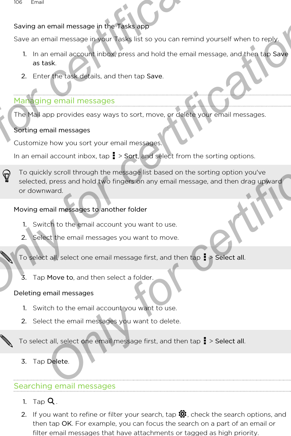 Saving an email message in the Tasks appSave an email message in your Tasks list so you can remind yourself when to reply.1. In an email account inbox, press and hold the email message, and then tap Saveas task.2. Enter the task details, and then tap Save.Managing email messagesThe Mail app provides easy ways to sort, move, or delete your email messages.Sorting email messagesCustomize how you sort your email messages.In an email account inbox, tap   &gt; Sort, and select from the sorting options.To quickly scroll through the message list based on the sorting option you&apos;veselected, press and hold two fingers on any email message, and then drag upwardor downward.Moving email messages to another folder1. Switch to the email account you want to use.2. Select the email messages you want to move. To select all, select one email message first, and then tap   &gt; Select all.3. Tap Move to, and then select a folder.Deleting email messages1. Switch to the email account you want to use.2. Select the email messages you want to delete. To select all, select one email message first, and then tap   &gt; Select all.3. Tap Delete.Searching email messages1. Tap  .2. If you want to refine or filter your search, tap  , check the search options, andthen tap OK. For example, you can focus the search on a part of an email orfilter email messages that have attachments or tagged as high priority.106 EmailOnly for certification  Only for certification  Only for certification