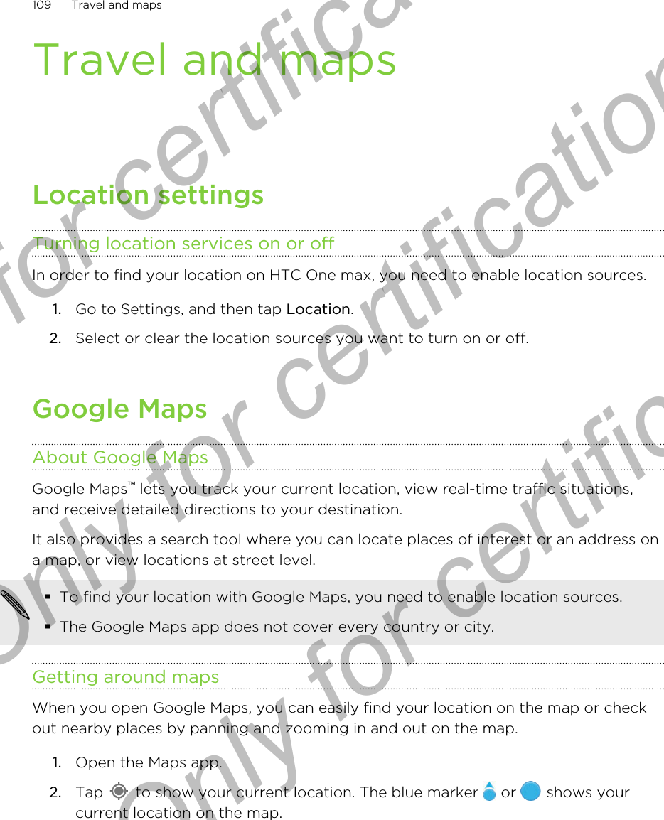 Travel and mapsLocation settingsTurning location services on or offIn order to find your location on HTC One max, you need to enable location sources.1. Go to Settings, and then tap Location.2. Select or clear the location sources you want to turn on or off.Google MapsAbout Google MapsGoogle Maps™ lets you track your current location, view real-time traffic situations,and receive detailed directions to your destination.It also provides a search tool where you can locate places of interest or an address ona map, or view locations at street level.§To find your location with Google Maps, you need to enable location sources.§The Google Maps app does not cover every country or city.Getting around mapsWhen you open Google Maps, you can easily find your location on the map or checkout nearby places by panning and zooming in and out on the map.1. Open the Maps app.2. Tap   to show your current location. The blue marker   or   shows yourcurrent location on the map.109 Travel and mapsOnly for certification  Only for certification  Only for certification