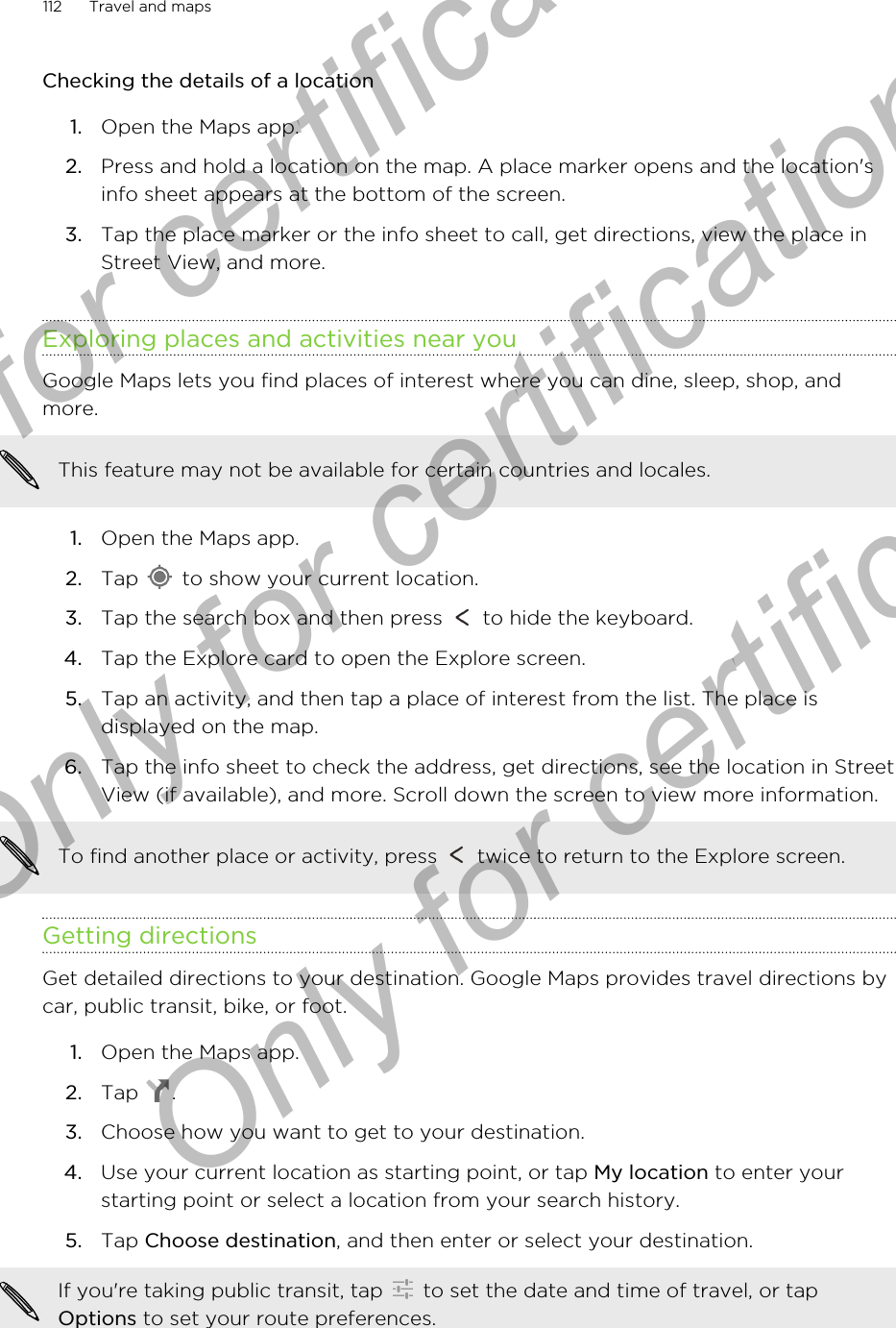 Checking the details of a location1. Open the Maps app.2. Press and hold a location on the map. A place marker opens and the location&apos;sinfo sheet appears at the bottom of the screen.3. Tap the place marker or the info sheet to call, get directions, view the place inStreet View, and more.Exploring places and activities near youGoogle Maps lets you find places of interest where you can dine, sleep, shop, andmore.This feature may not be available for certain countries and locales.1. Open the Maps app.2. Tap   to show your current location.3. Tap the search box and then press   to hide the keyboard.4. Tap the Explore card to open the Explore screen.5. Tap an activity, and then tap a place of interest from the list. The place isdisplayed on the map.6. Tap the info sheet to check the address, get directions, see the location in StreetView (if available), and more. Scroll down the screen to view more information. To find another place or activity, press   twice to return to the Explore screen.Getting directionsGet detailed directions to your destination. Google Maps provides travel directions bycar, public transit, bike, or foot.1. Open the Maps app.2. Tap  .3. Choose how you want to get to your destination.4. Use your current location as starting point, or tap My location to enter yourstarting point or select a location from your search history.5. Tap Choose destination, and then enter or select your destination. If you&apos;re taking public transit, tap   to set the date and time of travel, or tapOptions to set your route preferences.112 Travel and mapsOnly for certification  Only for certification  Only for certification