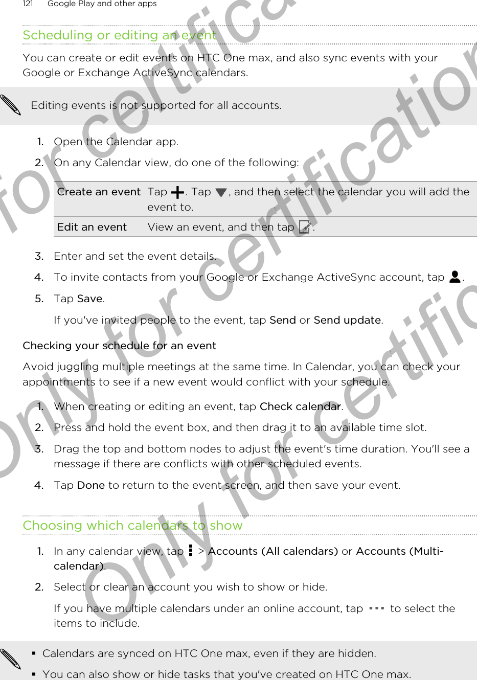 Scheduling or editing an eventYou can create or edit events on HTC One max, and also sync events with yourGoogle or Exchange ActiveSync calendars.Editing events is not supported for all accounts.1. Open the Calendar app.2. On any Calendar view, do one of the following:Create an event Tap  . Tap  , and then select the calendar you will add theevent to.Edit an event View an event, and then tap  .3. Enter and set the event details.4. To invite contacts from your Google or Exchange ActiveSync account, tap  .5. Tap Save. If you&apos;ve invited people to the event, tap Send or Send update.Checking your schedule for an eventAvoid juggling multiple meetings at the same time. In Calendar, you can check yourappointments to see if a new event would conflict with your schedule.1. When creating or editing an event, tap Check calendar.2. Press and hold the event box, and then drag it to an available time slot.3. Drag the top and bottom nodes to adjust the event&apos;s time duration. You&apos;ll see amessage if there are conflicts with other scheduled events.4. Tap Done to return to the event screen, and then save your event.Choosing which calendars to show1. In any calendar view, tap   &gt; Accounts (All calendars) or Accounts (Multi-calendar).2. Select or clear an account you wish to show or hide. If you have multiple calendars under an online account, tap   to select theitems to include.§Calendars are synced on HTC One max, even if they are hidden.§You can also show or hide tasks that you&apos;ve created on HTC One max.121 Google Play and other appsOnly for certification  Only for certification  Only for certification