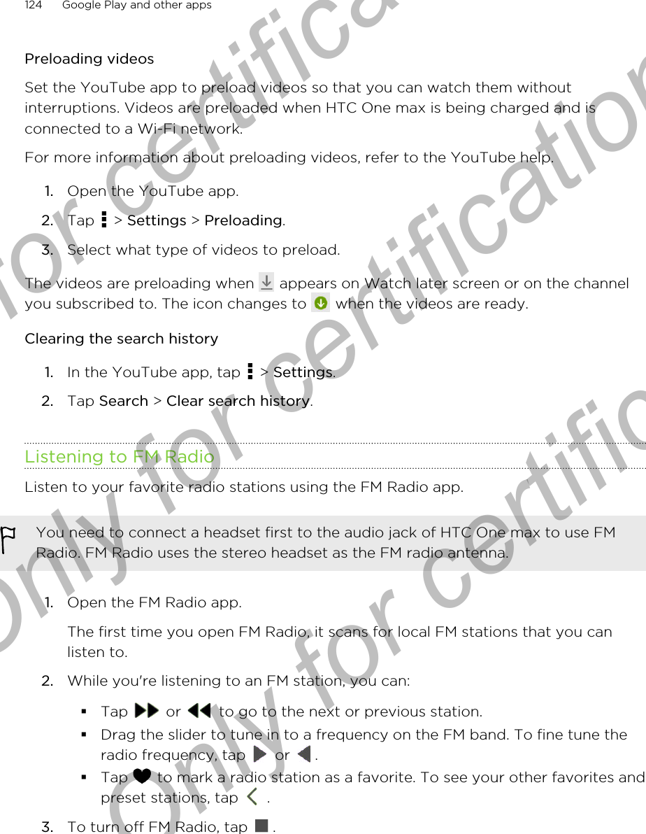 Preloading videosSet the YouTube app to preload videos so that you can watch them withoutinterruptions. Videos are preloaded when HTC One max is being charged and isconnected to a Wi-Fi network.For more information about preloading videos, refer to the YouTube help.1. Open the YouTube app.2. Tap   &gt; Settings &gt; Preloading.3. Select what type of videos to preload.The videos are preloading when   appears on Watch later screen or on the channelyou subscribed to. The icon changes to   when the videos are ready.Clearing the search history1. In the YouTube app, tap   &gt; Settings.2. Tap Search &gt; Clear search history.Listening to FM RadioListen to your favorite radio stations using the FM Radio app.You need to connect a headset first to the audio jack of HTC One max to use FMRadio. FM Radio uses the stereo headset as the FM radio antenna.1. Open the FM Radio app. The first time you open FM Radio, it scans for local FM stations that you canlisten to.2. While you&apos;re listening to an FM station, you can:§Tap   or   to go to the next or previous station.§Drag the slider to tune in to a frequency on the FM band. To fine tune theradio frequency, tap   or  .§Tap   to mark a radio station as a favorite. To see your other favorites andpreset stations, tap   .3. To turn off FM Radio, tap  .124 Google Play and other appsOnly for certification  Only for certification  Only for certification